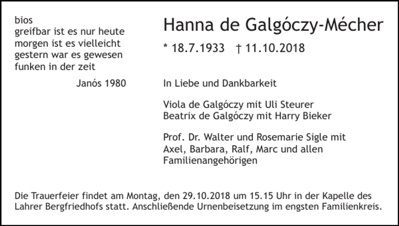 <p>bios<br />greifbar ist es nur heute<br />morgen ist es vielleicht<br />gestern war es gewesen<br />funken in der zeit<br />Janós 1980</p><p>Hanna de Galgóczy-Mécher<br />* 18.7.1933 † 11.10.2018<br />In Liebe und Dankbarkeit<br />Viola de Galgóczy mit Uli Steurer<br />Beatrix de Galgóczy mit Harry Bieker<br />Prof. Dr. Walter und Rosemarie Sigle mit<br />Axel, Barbara, Ralf, Marc und allen<br />Familienangehörigen</p><p>Die Trauerfeier findet am Montag, den 29.10.2018 um 15.15 Uhr in der Kapelle des<br />Lahrer Bergfriedhofs statt. Anschließende Urnenbeisetzung im engsten Familienkreis.</p>