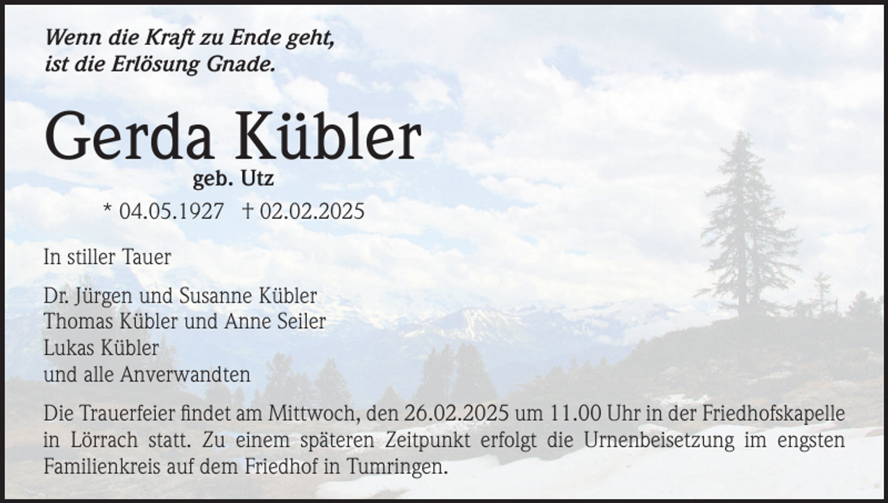 <p>Wenn die Kraft zu Ende geht,<br />ist die Erlösung Gnade.</p><p>Gerda Kübler<br />geb. Utz<br />* 04.05.1927 † 02.02.2025</p><p>In stiller Tauer<br />Dr. Jürgen und Susanne Kübler<br />Thomas Kübler und Anne Seiler<br />Lukas Kübler<br />und alle Anverwandten<br />Die Trauerfeier findet am Mittwoch, den 26.02.2025 um 11.00 Uhr in der Friedhofskapelle<br />in Lörrach statt. Zu einem späteren Zeitpunkt erfolgt die Urnenbeisetzung im engsten<br />Familienkreis auf dem Friedhof in Tumringen.</p>