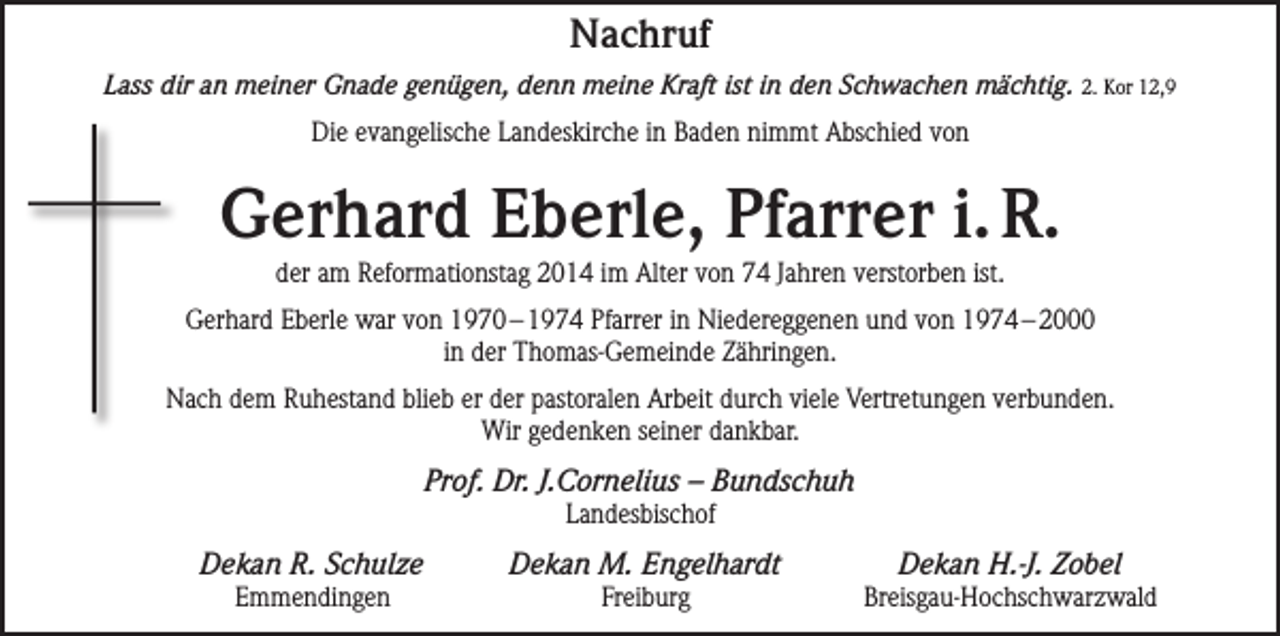<p>Nachruf<br />Lass dir an meiner Gnade genügen, denn meine Kraft ist in den Schwachen mächtig. 2. Kor 12,9<br />Die evangelische Landeskirche in Baden nimmt Abschied von</p><p>Gerhard Eberle, Pfarrer i. R.<br />der am Reformationstag 2014 im Alter von 74 Jahren verstorben ist.<br />Gerhard Eberle war von 1970 – 1974 Pfarrer in Niedereggenen und von 1974 – 2000<br />in der Thomas-Gemeinde Zähringen.<br />Nach dem Ruhestand blieb er der pastoralen Arbeit durch viele Vertretungen verbunden.<br />Wir gedenken seiner dankbar.</p><p>Prof. Dr. J.Cornelius – Bundschuh<br />Landesbischof</p><p>Dekan R. Schulze</p><p>Dekan M. Engelhardt</p><p>Emmendingen</p><p>Dekan H.-J. Zobel</p><p>Freiburg Breisgau-Hochschwarzwald</p>