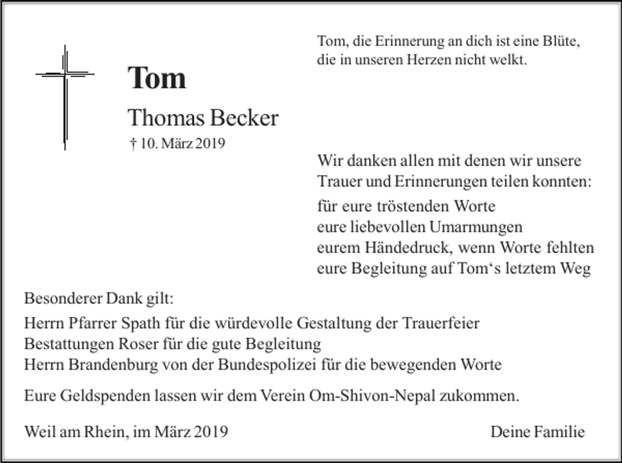 <p>Tom</p><p>Tom, die Erinnerung an dich ist eine Blüte,<br />die in unseren Herzen nicht welkt.</p><p>Thomas Becker<br />† 10. März 2019</p><p>Wir danken allen mit denen wir unsere<br />Trauer und Erinnerungen teilen konnten:<br />für eure tröstenden Worte<br />eure liebevollen Umarmungen<br />eurem Händedruck, wenn Worte fehlten<br />eure Begleitung auf Tom‘s letztem Weg<br />Besonderer Dank gilt:<br />Herrn Pfarrer Spath für die würdevolle Gestaltung der Trauerfeier<br />Bestattungen Roser für die gute Begleitung<br />Herrn Brandenburg von der Bundespolizei für die bewegenden Worte<br />Eure Geldspenden lassen wir dem Verein Om-Shivon-Nepal zukommen.<br />Weil am Rhein, im März 2019</p><p>Deine Familie</p>