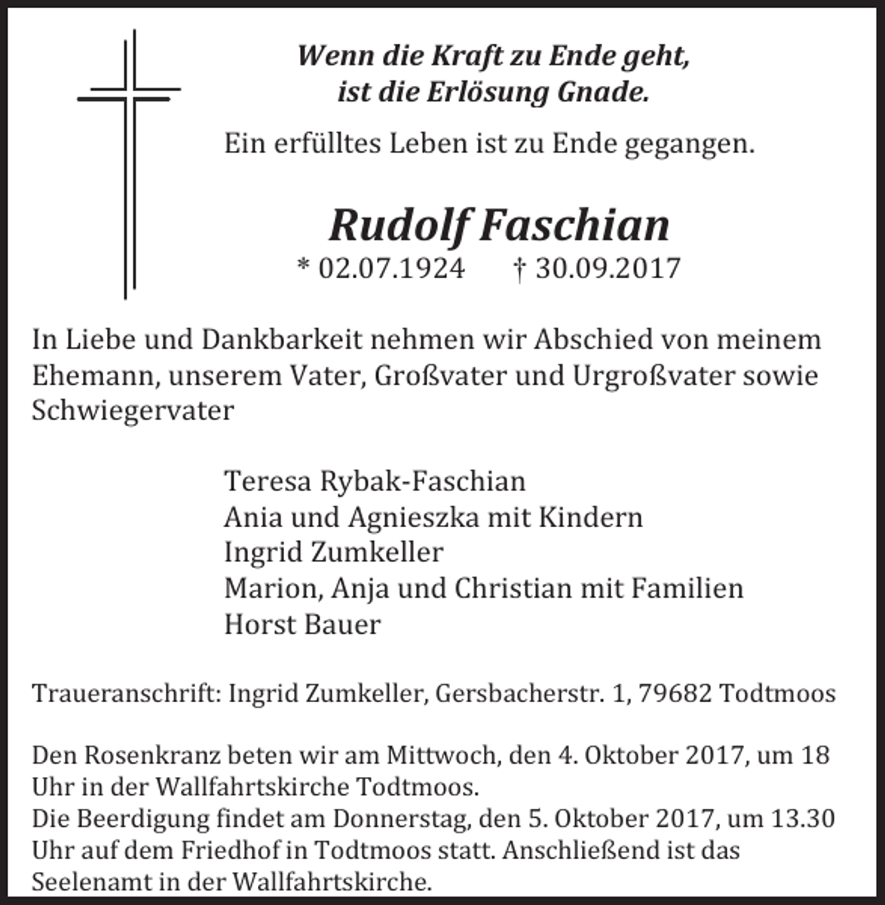 <p>Wenn die Kraft zu Ende geht,<br />ist die Erlösung Gnade.<br />Ein erfülltes Leben ist zu Ende gegangen.</p><p>Rudolf Faschian</p><p>* 02.07.1924</p><p>† 30.09.2017</p><p>In Liebe und Dankbarkeit nehmen wir Abschied von meinem<br />Ehemann, unserem Vater, Großvater und Urgroßvater sowie<br />Schwiegervater<br />Teresa Rybak-Faschian<br />Ania und Agnieszka mit Kindern<br />Ingrid Zumkeller<br />Marion, Anja und Christian mit Familien<br />Horst Bauer</p><p>Traueranschrift: Ingrid Zumkeller, Gersbacherstr. 1, 79682 Todtmoos<br />Den Rosenkranz beten wir am Mittwoch, den 4. Oktober 2017, um 18<br />Uhr in der Wallfahrtskirche Todtmoos.<br />Die Beerdigung findet am Donnerstag, den 5. Oktober 2017, um 13.30<br />Uhr auf dem Friedhof in Todtmoos statt. Anschließend ist das<br />Seelenamt in der Wallfahrtskirche.</p>