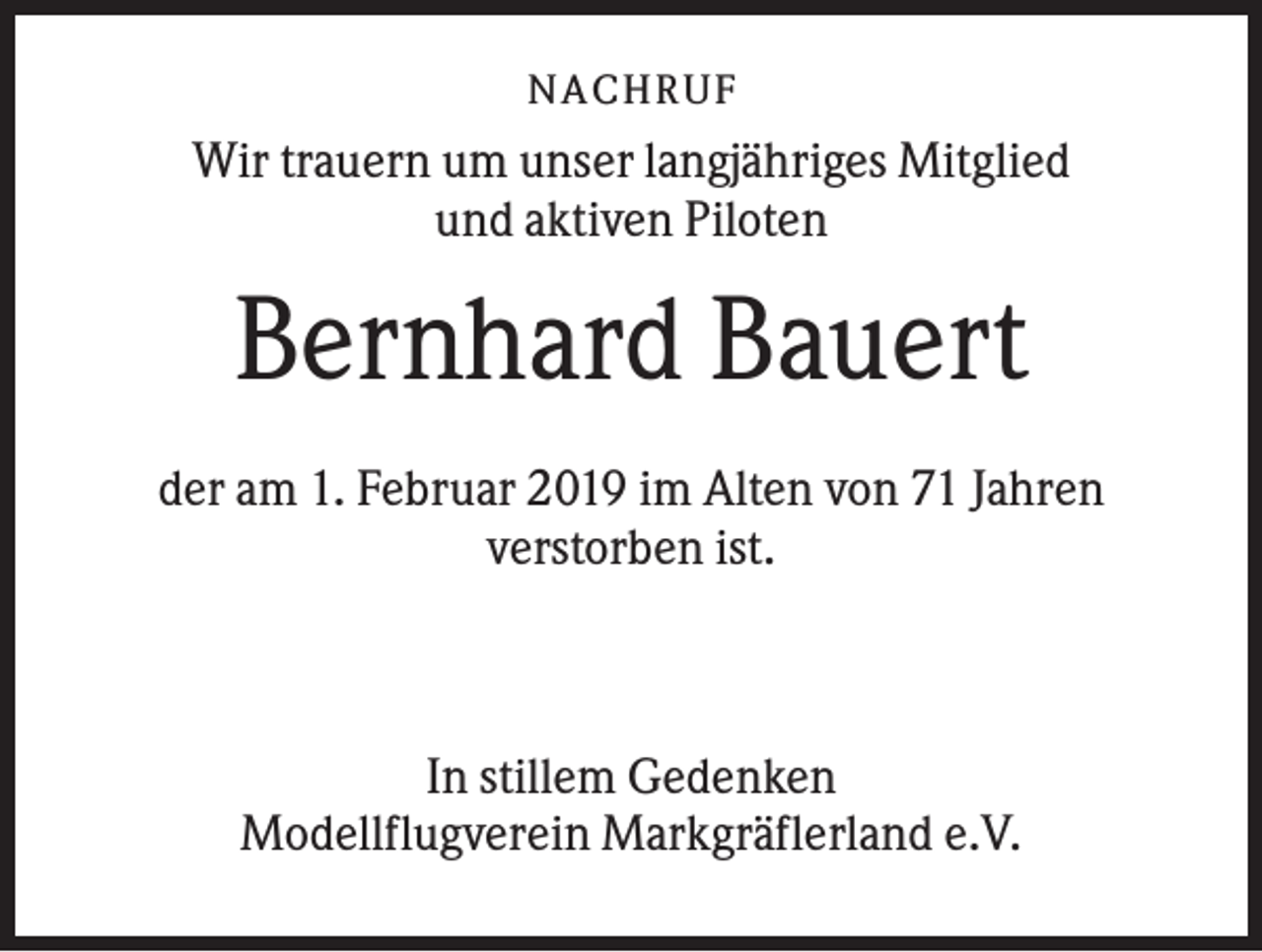 <p>NACHR U F</p><p>Wir trauern um unser langjähriges Mitglied<br />und aktiven Piloten</p><p>Bernhard Bauert<br />der am 1. Februar 2019 im Alten von 71 Jahren<br />verstorben ist.</p><p>In stillem Gedenken<br />Modellflugverein Markgräflerland e.V.</p>