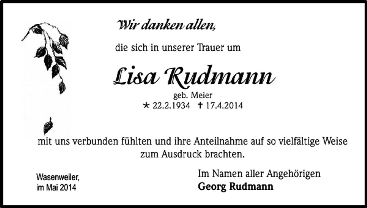 <p>die sich in unserer Trauer um</p><p>geb. Meier<br /> 22.2.1934  17.4.2014</p><p>mit uns verbunden fühlten und ihre Anteilnahme auf so vielfältige Weise<br />zum Ausdruck brachten.<br />Wasenweiler,<br />im Mai 2014</p><p>Im Namen aller Angehörigen<br />Georg Rudmann</p>