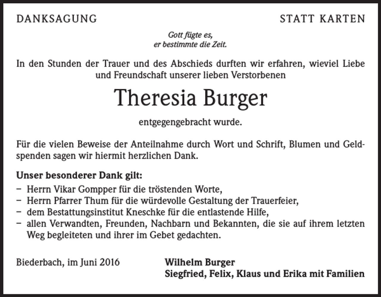 <p>Da n k sag u ng</p><p>S tat t K a rt e n<br />Gott fügte es,<br />er bestimmte die Zeit.</p><p>In den Stunden der Trauer und des Abschieds durften wir erfahren, wieviel Liebe<br />und Freundschaft unserer lieben Verstorbenen</p><p>Theresia Burger<br />entgegengebracht wurde.<br />Für die vielen Beweise der Anteilnahme durch Wort und Schrift, Blumen und Geldspenden sagen wir hiermit herzlichen Dank.<br />Unser besonderer Dank gilt:<br />– Herrn Vikar Gompper für die tröstenden Worte,<br />– Herrn Pfarrer Thum für die würdevolle Gestaltung der Trauerfeier,<br />– dem Bestattungsinstitut Kneschke für die entlastende Hilfe,<br />– allen Verwandten, Freunden, Nachbarn und Bekannten, die sie auf ihrem letzten<br />Weg begleiteten und ihrer im Gebet gedachten.<br />Biederbach, im Juni 2016</p><p>Wilhelm Burger<br />Siegfried, Felix, Klaus und Erika mit Familien</p>