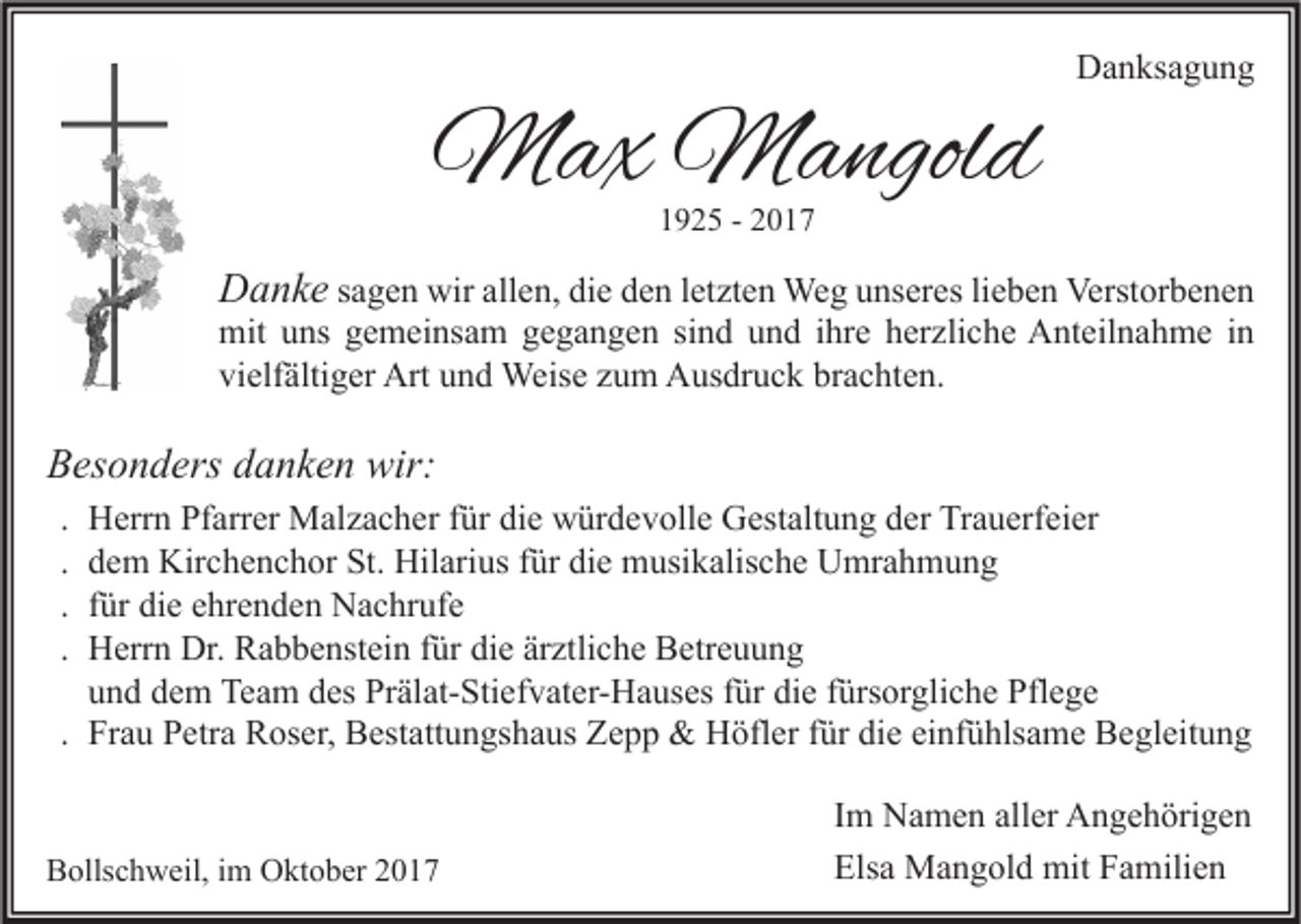 <p>MMax<br />a x MMangold<br />a ngol d</p><p>Danksagung<br />D a n ks a g u n g</p><p>11925<br />9 2 5 -- 22</p><p>DDanke<br />a n k e sagen<br />s a g e n wir<br />wir allen,<br />all e n, die<br />di e den<br />d e n letzten<br />l et zt e n Weg<br />We g unseres<br />u ns er es lieben<br />li e b e n Verstorbenen<br />Verst or b e n e n<br />mit<br />ns ggemeinsam<br />e m ei ns a m ggegangen<br />e g a n g e n sisind<br />n d uund<br />n d i hr<br />e hherzliche<br />er zli c h e AAnteilnahme<br />nt eil n a h m e i nin<br />mit uuns<br />ihre<br />vi<br />elf älti g er Art<br />Art uund<br />n d Weise<br />Weis e zzum<br />u m Ausdruck<br />A us dr u c k br<br />a c ht e n.<br />vielfältiger<br />brachten.</p><p>BBesonders<br />es o n d ers ddanken<br />a n k e n wir:<br />wir:<br />.<br />.<br />.<br />.</p><p>Herrn<br />H err n Pfarrer<br />Pf arr er Malzacher<br />M al z a c h er für<br />f ür die<br />di e würdevolle<br />w ür d e v oll e Gestaltung<br />G est alt u n g der<br />d er Trauerfeier<br />Tr a u erf ei er<br />d e m Kirchenchor<br />Kir c h e n c h or St.<br />St. Hilarius<br />Hil ari us für<br />f ür die<br />di e musikalische<br />m usi k alis c h e Umrahmung<br />U mr a h m u n g<br />dem<br />für<br />f ür die<br />di e ehrenden<br />e hr e n d e n Nachrufe<br />N a c hr uf e<br />H err n Dr.<br />Dr. Rabbenstein<br />R a b b e nst ei n für<br />f ür die<br />di e ärztliche<br />är ztli c h e Betreuung<br />B etr e u u n g<br />Herrn<br />und<br />u n d dem<br />d e m Team<br />Te a m des<br />d es Prälat-Stiefvater-Hauses<br />Pr äl at- Sti ef v at er- H a us es für<br />f ür die<br />di e fürsorgliche<br />f ürs or gli c h e Pflege<br />Pfl e g e<br />. Frau<br />Fr a u Petra<br />P etr a Roser,<br />R os er, Bestattungshaus<br />B est att u n gs h a us Zepp<br />Z e p p &amp;&amp; Höfler<br />H öfl er für<br />f ür die<br />di e einfühlsame<br />ei nf ü hls a m e Begleitung<br />B e gl eit u n g</p><p>BBollschweil,<br />olls c h w eil, i im<br />m Oktober<br />O kt o b er 22</p><p>I m Namen<br />Im<br />N a m e n aller<br />all er Angehörigen<br />A n g e h öri g e n<br />Els<br />a Mangold<br />M a n g ol d mit<br />mit FFamilien<br />a mili e n<br />Elsa</p>