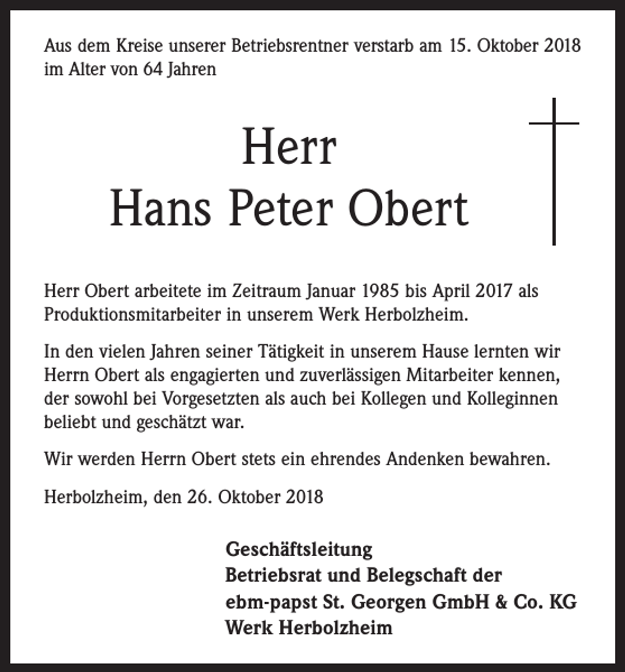 <p>Aus dem Kreise unserer Betriebsrentner verstarb am 15. Oktober 2018<br />im Alter von 64 Jahren</p><p>Herr<br />Hans Peter Obert<br />Herr Obert arbeitete im Zeitraum Januar 1985 bis April 2017 als<br />Produktionsmitarbeiter in unserem Werk Herbolzheim.<br />In den vielen Jahren seiner Tätigkeit in unserem Hause lernten wir<br />Herrn Obert als engagierten und zuverlässigen Mitarbeiter kennen,<br />der sowohl bei Vorgesetzten als auch bei Kollegen und Kolleginnen<br />beliebt und geschätzt war.<br />Wir werden Herrn Obert stets ein ehrendes Andenken bewahren.<br />Herbolzheim, den 26. Oktober 2018</p><p>Geschäftsleitung<br />Betriebsrat und Belegschaft der<br />ebm-papst St. Georgen GmbH &amp; Co. KG<br />Werk Herbolzheim</p>