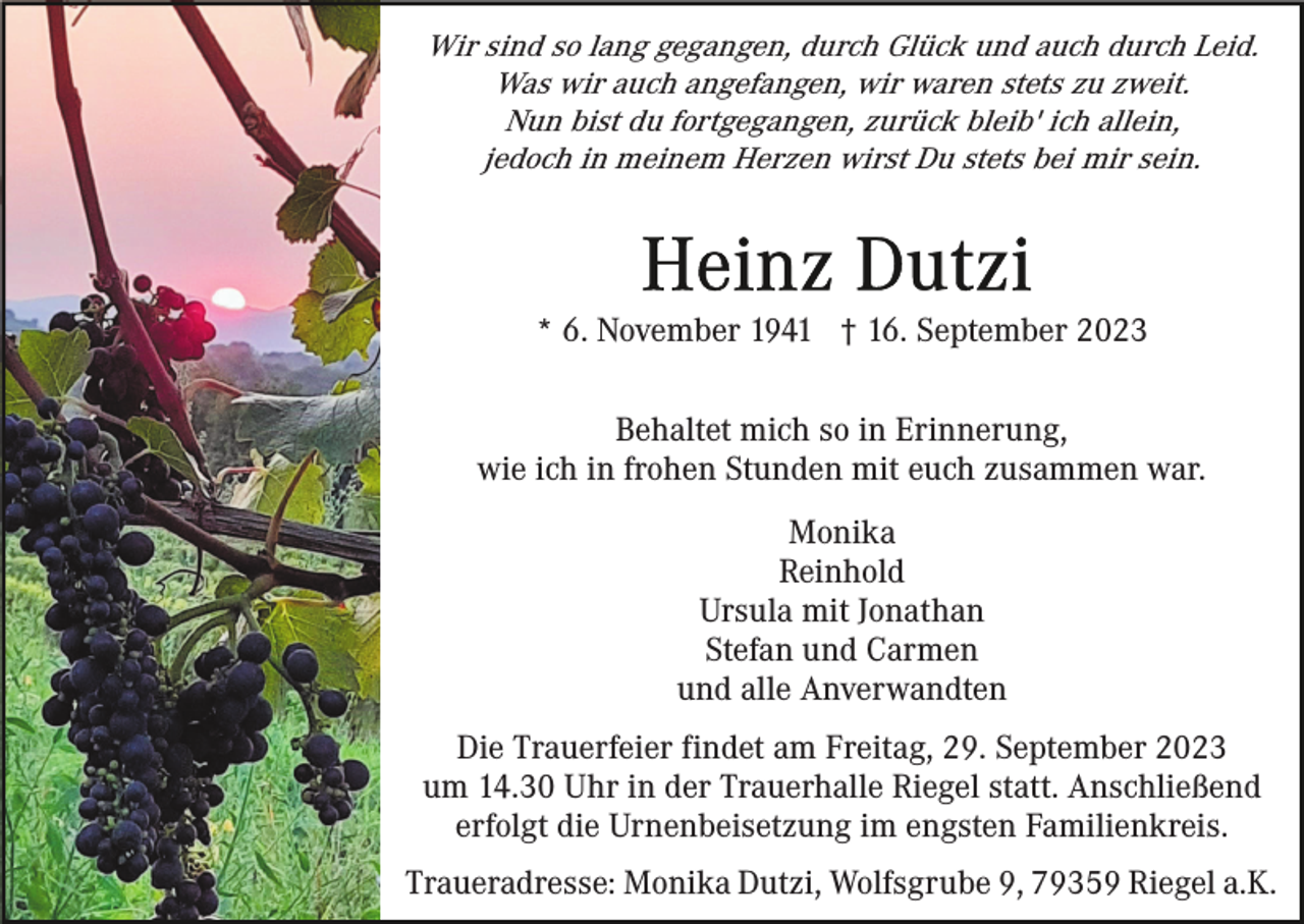 <p>Wir sind so lang gegangen, durch Glück und auch durch Leid.<br />Was wir auch angefangen, wir waren stets zu zweit.<br />Nun bist du fortgegangen, zurück bleib' ich allein,<br />jedoch in meinem Herzen wirst Du stets bei mir sein.</p><p>* 6. November 1941 † 16. September 2023<br />Behaltet mich so in Erinnerung,<br />wie ich in frohen Stunden mit euch zusammen war.<br />Monika<br />Reinhold<br />Ursula mit Jonathan<br />Stefan und Carmen<br />und alle Anverwandten<br />Die Trauerfeier findet am Freitag, 29. September 2023<br />um 14.30 Uhr in der Trauerhalle Riegel statt. Anschließend<br />erfolgt die Urnenbeisetzung im engsten Familienkreis.<br />Traueradresse: Monika Dutzi, Wolfsgrube 9, 79359 Riegel a.K.</p>