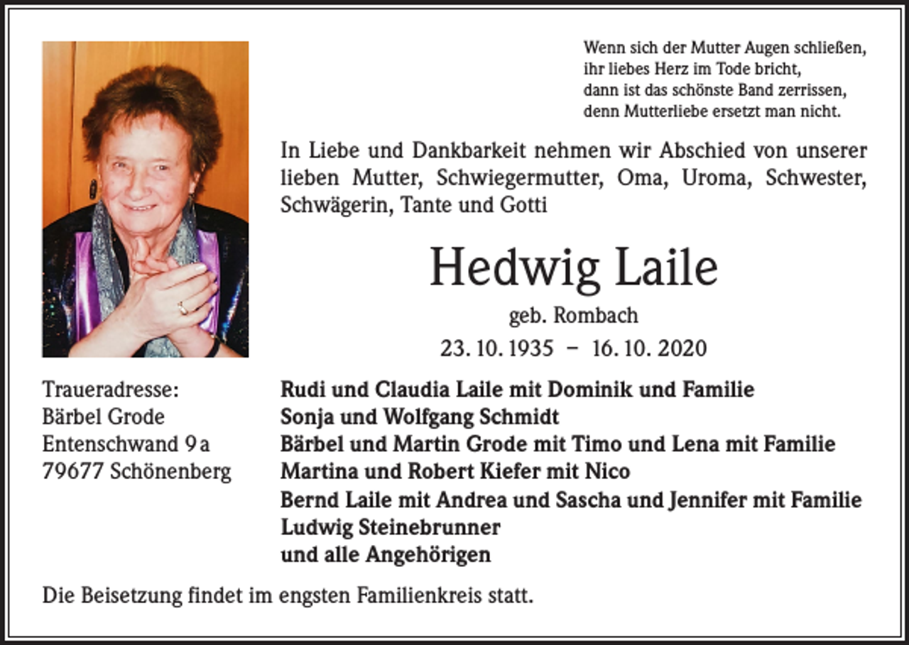 <p>Wenn sich der Mutter Augen schließen,<br />ihr liebes Herz im Tode bricht,<br />dann ist das schönste Band zerrissen,<br />denn Mutterliebe ersetzt man nicht.</p><p>In Liebe und Dankbarkeit nehmen wir Abschied von unserer<br />lieben Mutter, Schwiegermutter, Oma, Uroma, Schwester,<br />Schwägerin, Tante und Gotti</p><p>Hedwig Laile<br />geb. Rombach<br />23. 10. 1935 – 16. 10. 2020<br />Traueradresse:<br />Bärbel Grode<br />Entenschwand 9 a<br />79677 Schönenberg</p><p>Rudi und Claudia Laile mit Dominik und Familie<br />Sonja und Wolfgang Schmidt<br />Bärbel und Martin Grode mit Timo und Lena mit Familie<br />Martina und Robert Kiefer mit Nico<br />Bernd Laile mit Andrea und Sascha und Jennifer mit Familie<br />Ludwig Steinebrunner<br />und alle Angehörigen</p><p>Die Beisetzung findet im engsten Familienkreis statt.</p>