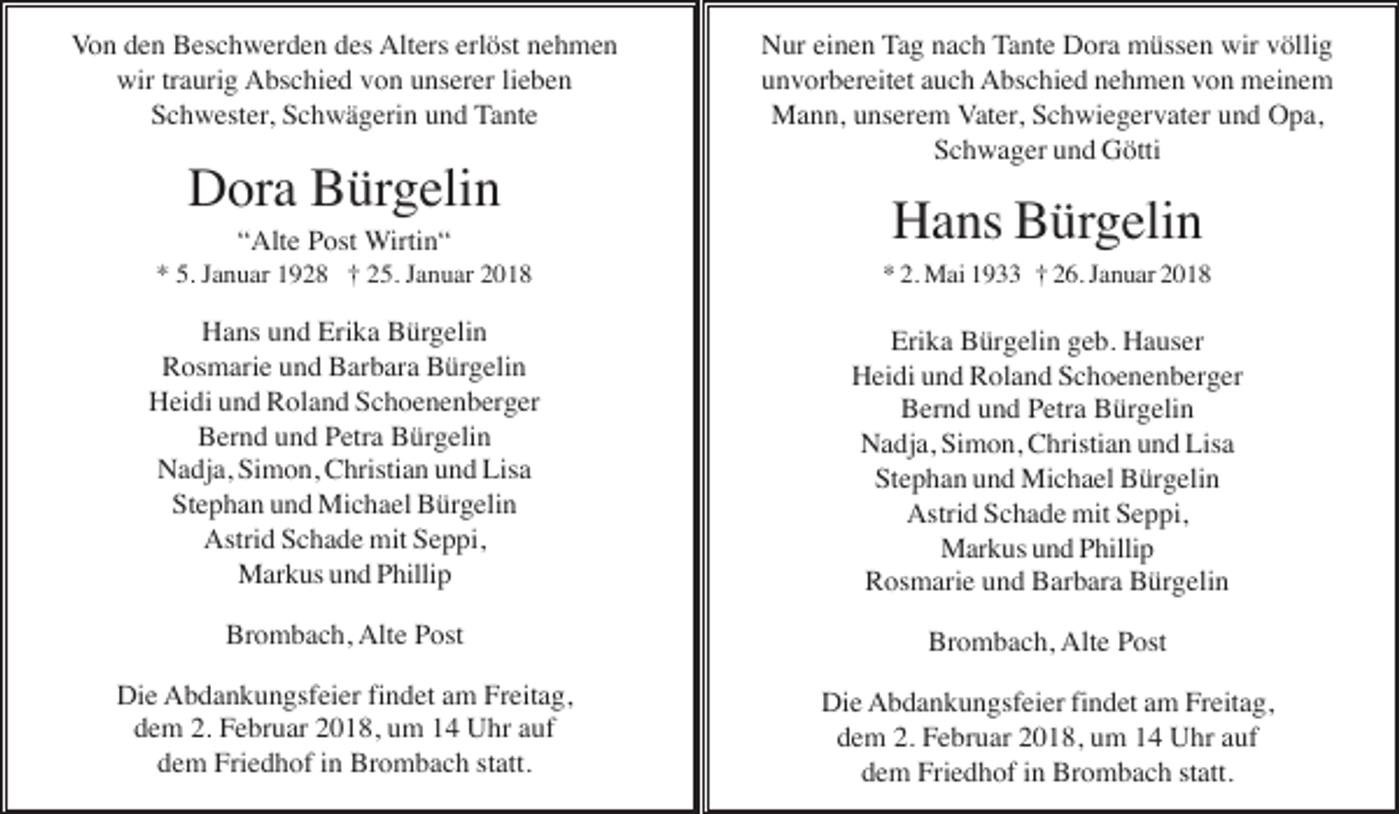 <p>VonVon<br />denden<br />Beschwerden<br />Beschwerden<br />des<br />Alters<br />Alters<br />erlöst<br />erlöst<br />nehmen<br />nehmen<br />Von<br />den<br />Beschwerden<br />desdes<br />Alters<br />erlöst<br />nehmen<br />wirwir<br />traurig<br />traurig<br />Abschied<br />von<br />unserer<br />unserer<br />lieben<br />lieben<br />wir<br />traurig<br />Abschied<br />vonvon<br />unserer<br />lieben<br />Schwester,<br />Schwester,<br />Schwägerin<br />Schwägerin<br />und<br />und<br />Tante<br />Tante<br />Schwester,<br />Schwägerin<br />und<br />Tante</p><p>DoraBürgelin<br />Bürgelin<br />Dora<br />Bürgelin</p><p>Nur<br />Nur<br />einen<br />einen<br />Tag<br />Tag<br />nach<br />nach<br />Tante<br />Tante<br />Dora<br />Dora<br />müssen<br />müssen<br />wirwir<br />völlig<br />völlig<br />Nur<br />einen<br />Tag<br />nach<br />Tante<br />Dora<br />müssen<br />wir<br />völlig<br />unvorbereitet<br />unvorbereitet<br />auch<br />auch<br />Abschied<br />Abschied<br />nehmen<br />nehmen<br />vonvon<br />meinem<br />meinem<br />unvorbereitet<br />auch<br />Abschied<br />nehmen<br />von<br />meinem<br />Mann,<br />Mann,<br />unserem<br />unserem<br />Vater,<br />Vater,<br />Schwiegervater<br />Schwiegervater<br />undund<br />Opa,<br />Opa,<br />Mann,<br />unserem<br />Vater,<br />Schwiegervater<br />und<br />Opa,<br />Schwager<br />Schwager<br />undund<br />Götti<br />Götti<br />Schwager<br />Götti</p><p>“Alte<br />“Alte<br />Post<br />Post<br />Wirtin“<br />Wirtin“<br />“Alte<br />Wirtin“</p><p>Hans<br />HansBürgelin<br />Bürgelin<br />Hans<br />Bürgelin</p><p>5.*Januar<br />Januar<br />5. Januar<br />1928<br />†† 25.<br />† 25.<br />Januar<br />Januar</p><p>**5.<br />1928<br />25.<br />Januar<br />2018</p><p>* 2.**Mai<br />Mai</p><p>† 26.<br />Januar<br />Januar</p><p>2.2.Mai<br />1933<br />† 26.<br />Januar<br />2018</p><p>Hans<br />Hans<br />Erika<br />Erika<br />Bürgelin<br />Bürgelin<br />Hans<br />undund<br />Erika<br />Bürgelin<br />Rosmarie<br />Rosmarie<br />Barbara<br />Barbara<br />Bürgelin<br />Bürgelin<br />Rosmarie<br />undund<br />Barbara<br />Bürgelin<br />Heidi<br />Heidi<br />undund<br />Roland<br />Schoenenberger<br />Schoenenberger<br />Heidi<br />und<br />Roland<br />Schoenenberger<br />Bernd<br />Bernd<br />Petra<br />Petra<br />Bürgelin<br />Bürgelin<br />Bernd<br />undund<br />Petra<br />Bürgelin<br />Nadja,<br />Nadja,<br />Simon,<br />Simon,<br />Christian<br />Christian<br />und<br />Lisa<br />Lisa<br />Nadja, Simon, Christianund<br />und<br />Lisa<br />Stephan<br />Stephan<br />Michael<br />Michael<br />Bürgelin<br />Bürgelin<br />Stephan<br />undund<br />Michael<br />Bürgelin<br />Astrid<br />Astrid<br />Schade<br />Schade<br />mit<br />Seppi,<br />Seppi,<br />Astrid<br />Schade<br />mitmit<br />Seppi,<br />Markus<br />Markus<br />und<br />Phillip<br />Phillip<br />Markus<br />undund<br />Phillip</p><p>Erika<br />Erika<br />Bürgelin<br />Bürgelin<br />geb.geb.<br />Hauser<br />Hauser<br />Erika<br />Bürgelin<br />Hauser<br />Heidi<br />Heidi<br />und<br />und<br />Roland<br />Roland<br />Schoenenberger<br />Schoenenberger<br />Heidi<br />und<br />Roland<br />Schoenenberger<br />Bernd<br />Bernd<br />undund<br />und<br />Petra<br />Bürgelin<br />Bürgelin<br />Bernd<br />Petra<br />Bürgelin<br />Nadja,<br />Nadja,<br />Simon,<br />Simon,<br />Christian<br />Christian<br />undund<br />Lisa<br />Lisa<br />Nadja,<br />Simon,<br />Christian<br />und<br />Lisa<br />Stephan<br />Stephan<br />undund<br />und<br />Michael<br />Bürgelin<br />Bürgelin<br />Stephan<br />Michael<br />Bürgelin<br />Astrid<br />Astrid<br />Schade<br />Schade<br />mitmit<br />Seppi,<br />Seppi,<br />Astrid<br />Schade<br />Seppi,<br />Markus<br />Markus<br />undund<br />Phillip<br />Phillip<br />Markus<br />Phillip<br />Rosmarie<br />Rosmarie<br />undund<br />und<br />Barbara<br />Barbara<br />Bürgelin<br />Bürgelin<br />Rosmarie<br />Barbara<br />Bürgelin</p><p>Brombach,<br />Brombach,<br />Alte<br />Alte<br />Post<br />Post<br />Brombach,<br />Alte<br />Post</p><p>Brombach,<br />Brombach,<br />Alte<br />Alte<br />Post<br />Post<br />Brombach,<br />Post</p><p>DieDie<br />Abdankungsfeier<br />Abdankungsfeier<br />findet<br />findet<br />am<br />Freitag,<br />Freitag,<br />Die<br />Abdankungsfeier<br />findet<br />amam<br />Freitag,<br />dem<br />dem<br />2. Februar<br />Februar<br />2. Februar<br />2018,<br />2018,<br />um<br />14<br />Uhr<br />Uhr<br />auf<br />dem<br />2.<br />2018,<br />umum<br />1414<br />Uhr<br />aufauf<br />dem<br />dem<br />Friedhof<br />Friedhof<br />in Brombach<br />in Brombach<br />statt.<br />statt.<br />dem<br />Friedhof<br />Brombach<br />statt.</p><p>Die<br />Die<br />Abdankungsfeier<br />Abdankungsfeier<br />findet<br />findet<br />amam<br />Freitag,<br />Freitag,<br />Die<br />Abdankungsfeier<br />findet<br />am<br />Freitag,<br />dem<br />dem<br />2. 2.<br />Februar<br />2.Februar<br />Februar<br />2018,<br />umum</p><p>Uhr<br />aufauf<br />dem<br />2018,<br />um<br />14 Uhr<br />Uhr<br />auf<br />dem<br />Friedhof<br />in Brombach<br />statt.<br />dem<br />Friedhof<br />Brombach<br />statt.<br />dem<br />Friedhof<br />in Brombach<br />statt.</p>