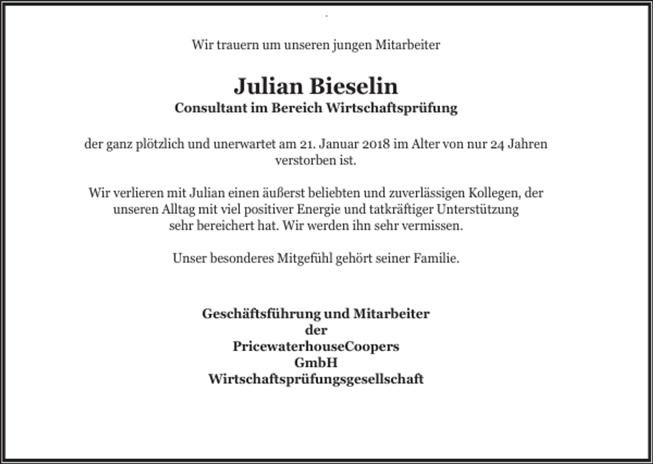 <p>.</p><p>Wir trauern um unseren jungen Mitarbeiter</p><p>Julian Bieselin</p><p>Consultant im Bereich Wirtschaftsprüfung<br />der ganz plötzlich und unerwartet am 21. Januar 2018 im Alter von nur 24 Jahren<br />verstorben ist.<br />Wir verlieren mit Julian einen äußerst beliebten und zuverlässigen Kollegen, der<br />unseren Alltag mit viel positiver Energie und tatkräftiger Unterstützung<br />sehr bereichert hat. Wir werden ihn sehr vermissen.<br />Unser besonderes Mitgefühl gehört seiner Familie.</p><p>Geschäftsführung und Mitarbeiter<br />der<br />PricewaterhouseCoopers<br />GmbH<br />Wirtschaftsprüfungsgesellschaft</p>