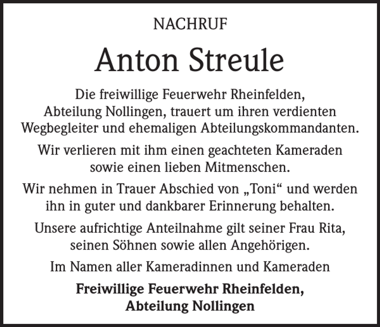 <p>NACHRUF</p><p>Anton Streule<br />Die freiwillige Feuerwehr Rheinfelden,<br />Abteilung Nollingen, trauert um ihren verdienten<br />Wegbegleiter und ehemaligen Abteilungskommandanten.<br />Wir verlieren mit ihm einen geachteten Kameraden<br />sowie einen lieben Mitmenschen.<br />Wir nehmen in Trauer Abschied von „Toni“ und werden<br />ihn in guter und dankbarer Erinnerung behalten.<br />Unsere aufrichtige Anteilnahme gilt seiner Frau Rita,<br />seinen Söhnen sowie allen Angehörigen.<br />Im Namen aller Kameradinnen und Kameraden<br />Freiwillige Feuerwehr Rheinfelden,<br />Abteilung Nollingen</p>