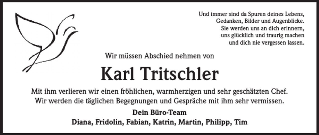 <p>Und immer sind da Spuren deines Lebens,<br />Gedanken, Bilder und Augenblicke.<br />Sie werden uns an dich erinnern,<br />uns glücklich und traurig machen<br />und dich nie vergessen lassen.</p><p>Wir müssen Abschied nehmen von</p><p>Karl Tritschler<br />Mit ihm verlieren wir einen fröhlichen, warmherzigen und sehr geschätzten Chef.<br />Wir werden die täglichen Begegnungen und Gespräche mit ihm sehr vermissen.<br />Dein Büro-Team<br />Diana, Fridolin, Fabian, Katrin, Martin, Philipp, Tim</p>