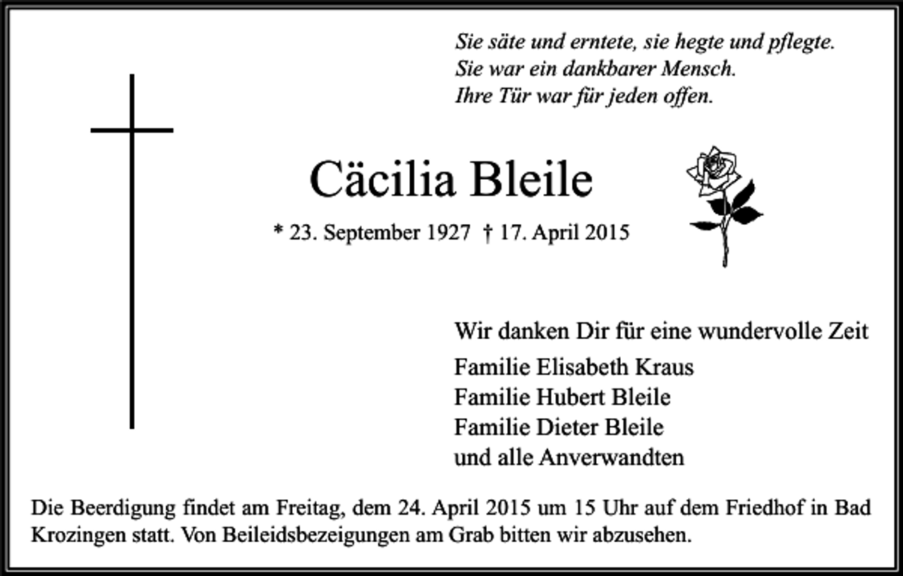 <p>Sie säte und erntete, sie hegte und pflegte.<br />Sie war ein dankbarer Mensch.<br />Ihre Tür war für jeden offen.</p><p>Cäcilia Bleile<br />* 23. September 1927 † 17. April 2015</p><p>Wir danken Dir für eine wundervolle Zeit<br />Familie Elisabeth Kraus<br />Familie Hubert Bleile<br />Familie Dieter Bleile<br />und alle Anverwandten<br />Die Beerdigung findet am Freitag, dem 24. April 2015 um 15 Uhr auf dem Friedhof in Bad<br />Krozingen statt. Von Beileidsbezeigungen am Grab bitten wir abzusehen.</p>