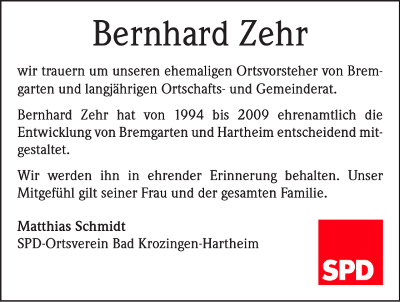 <p>Bernhard Zehr<br />wir trauern um unseren ehemaligen Ortsvorsteher von Bremgarten und langjährigen Ortschafts- und Gemeinderat.<br />Bernhard Zehr hat von 1994 bis 2009 ehrenamtlich die<br />Entwicklung von Bremgarten und Hartheim entscheidend mitgestaltet.<br />Wir werden ihn in ehrender Erinnerung behalten. Unser<br />Mitgefühl gilt seiner Frau und der gesamten Familie.<br />Matthias Schmidt<br />SPD-Ortsverein Bad Krozingen-Hartheim</p>