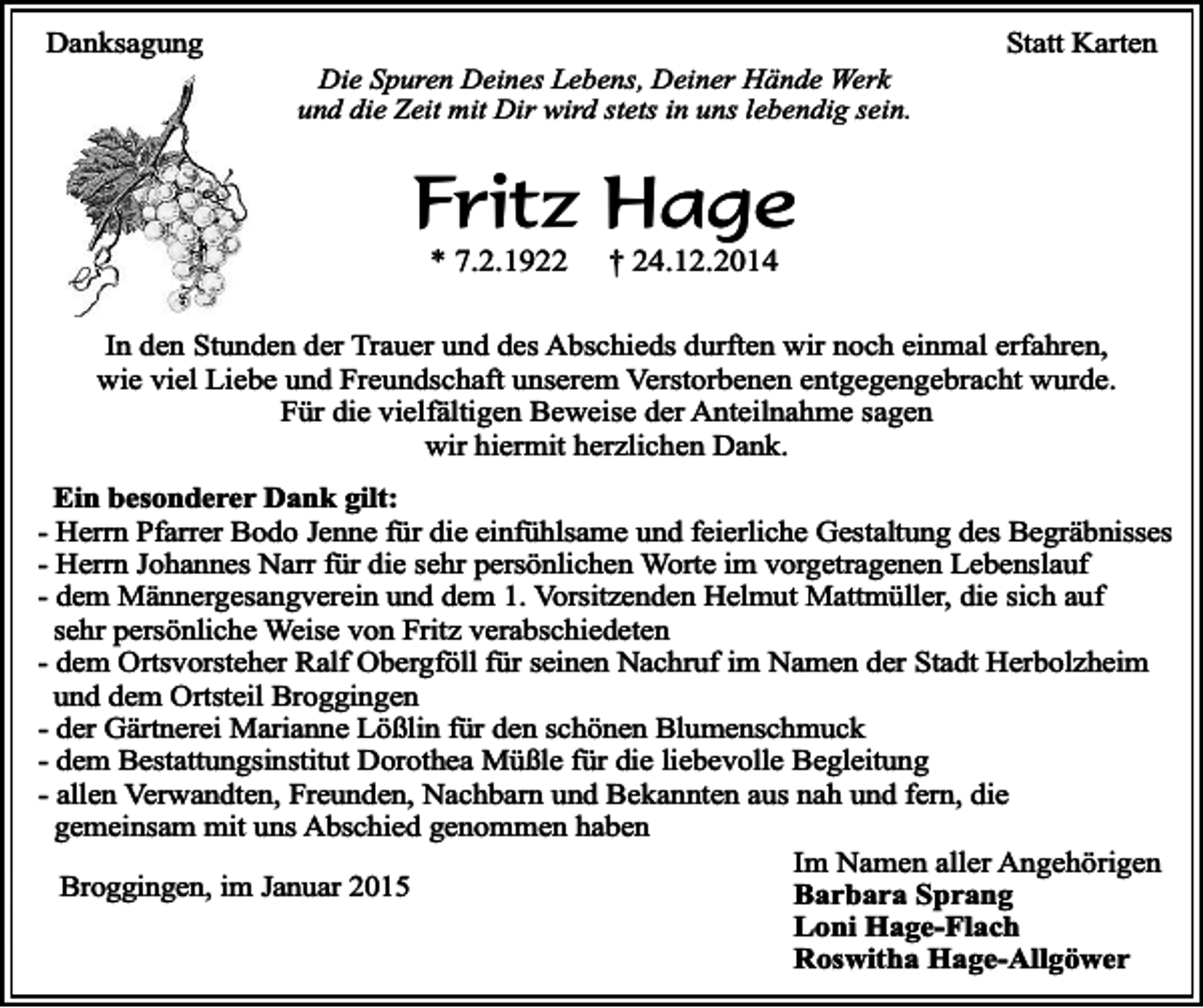 <p>Danksagung</p><p>Die Spuren Deines Lebens, Deiner Hände Werk<br />und die Zeit mit Dir wird stets in uns lebendig sein.</p><p>Statt Karten</p><p>Fritz Hage<br />* 7.2.1922</p><p>† 24.12.2014</p><p>In den Stunden der Trauer und des Abschieds durften wir noch einmal erfahren,<br />wie viel Liebe und Freundschaft unserem Verstorbenen entgegengebracht wurde.<br />Für die vielfältigen Beweise der Anteilnahme sagen<br />wir hiermit herzlichen Dank.<br />Ein besonderer Dank gilt:<br />- Herrn Pfarrer Bodo Jenne für die einfühlsame und feierliche Gestaltung des Begräbnisses<br />- Herrn Johannes Narr für die sehr persönlichen Worte im vorgetragenen Lebenslauf<br />- dem Männergesangverein und dem 1. Vorsitzenden Helmut Mattmüller, die sich auf<br />sehr persönliche Weise von Fritz verabschiedeten<br />- dem Ortsvorsteher Ralf Obergföll für seinen Nachruf im Namen der Stadt Herbolzheim<br />und dem Ortsteil Broggingen<br />- der Gärtnerei Marianne Lößlin für den schönen Blumenschmuck<br />- dem Bestattungsinstitut Dorothea Müßle für die liebevolle Begleitung<br />- allen Verwandten, Freunden, Nachbarn und Bekannten aus nah und fern, die<br />gemeinsam mit uns Abschied genommen haben<br />Im Namen aller Angehörigen<br />Broggingen, im Januar 2015<br />Barbara Sprang<br />Loni Hage-Flach<br />Roswitha Hage-Allgöwer</p>