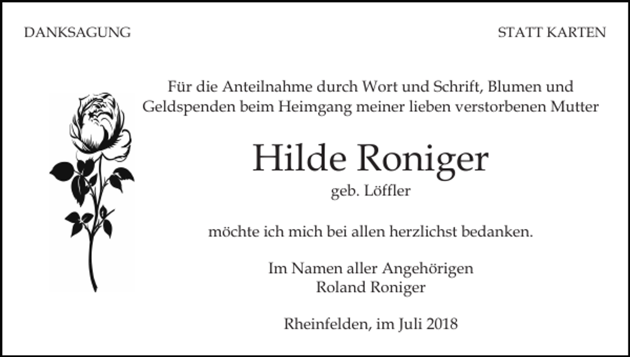 <p>DANKSAGUNG</p><p>STATT KARTEN</p><p>Für die Anteilnahme durch Wort und Schrift, Blumen und<br />Geldspenden beim Heimgang meiner lieben verstorbenen Mutter</p><p>Hilde Roniger<br />geb. Löffler<br />möchte ich mich bei allen herzlichst bedanken.<br />Im Namen aller Angehörigen<br />Roland Roniger<br />Rheinfelden, im Juli 2018</p>