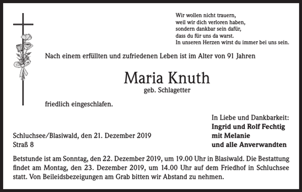 <p>Wir wollen nicht trauern,<br />weil wir dich verloren haben,<br />sondern dankbar sein dafür,<br />dass du für uns da warst.<br />In unseren Herzen wirst du immer bei uns sein.</p><p>Nach einem erfüllten und zufriedenen Leben ist im Alter von 91 Jahren</p><p>Maria Knuth<br />geb. Schlagetter</p><p>friedlich eingeschlafen.</p><p>Schluchsee/Blasiwald, den 21. Dezember 2019<br />Straß 8</p><p>In Liebe und Dankbarkeit:<br />Ingrid und Rolf Fechtig<br />mit Melanie<br />und alle Anverwandten</p><p>Betstunde ist am Sonntag, den 22. Dezember 2019, um 19.00 Uhr in Blasiwald. Die Bestattung<br />findet am Montag, den 23. Dezember 2019, um 14.00 Uhr auf dem Friedhof in Schluchsee<br />statt. Von Beileidsbezeigungen am Grab bitten wir Abstand zu nehmen.</p>