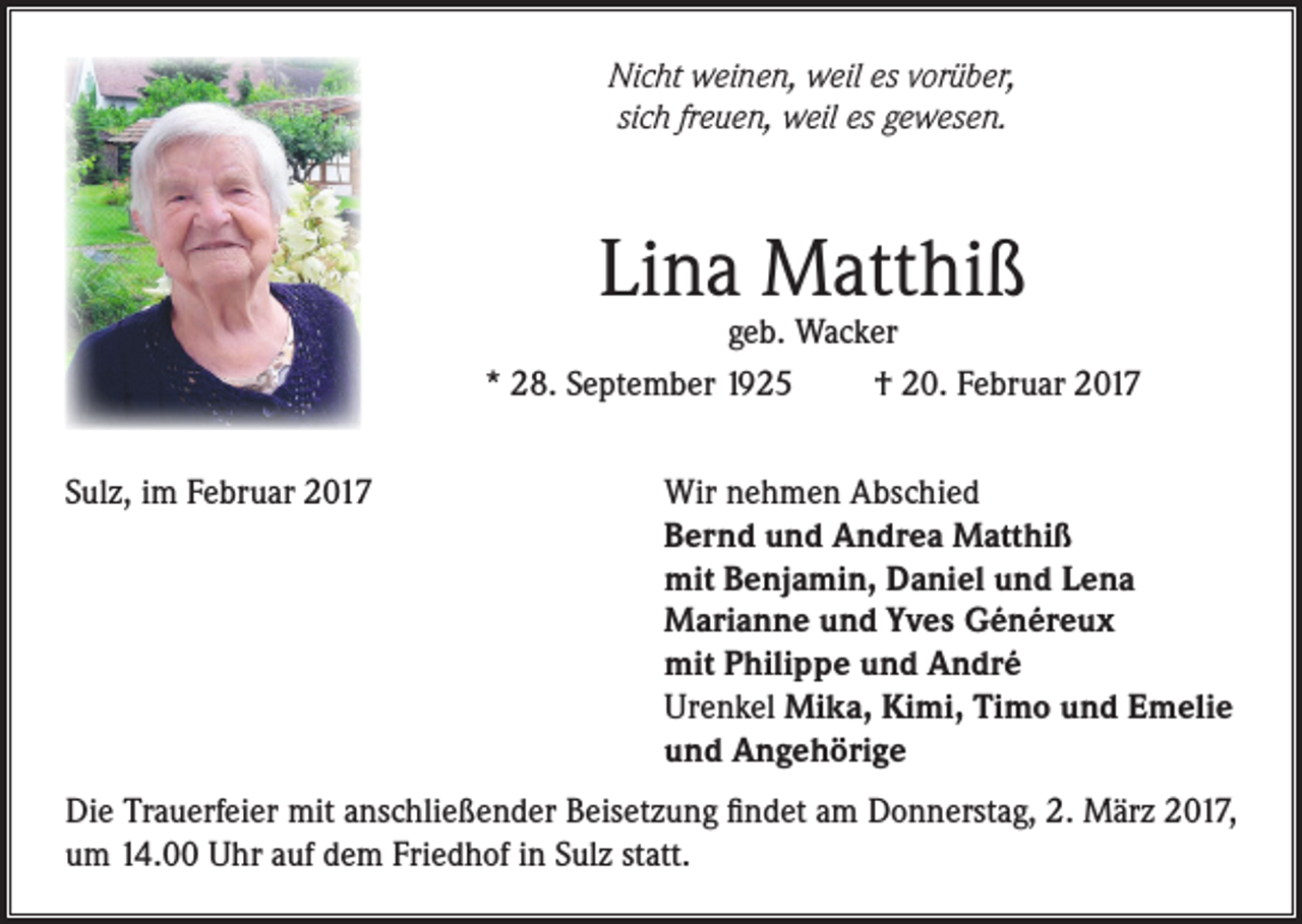 <p>Nicht weinen, weil es vorüber,<br />sich freuen, weil es gewesen.</p><p>Lina Matthiß</p><p>geb. Wacker<br />* 28. September 1925<br />† 20. Februar 2017<br />Sulz, im Februar 2017</p><p>Wir nehmen Abschied<br />Bernd und Andrea Matthiß<br />mit Benjamin, Daniel und Lena<br />Marianne und Yves Généreux<br />mit Philippe und André<br />Urenkel Mika, Kimi, Timo und Emelie<br />und Angehörige</p><p>Die Trauerfeier mit anschließender Beisetzung findet am Donnerstag, 2. März 2017,<br />um 14.00 Uhr auf dem Friedhof in Sulz statt.</p>