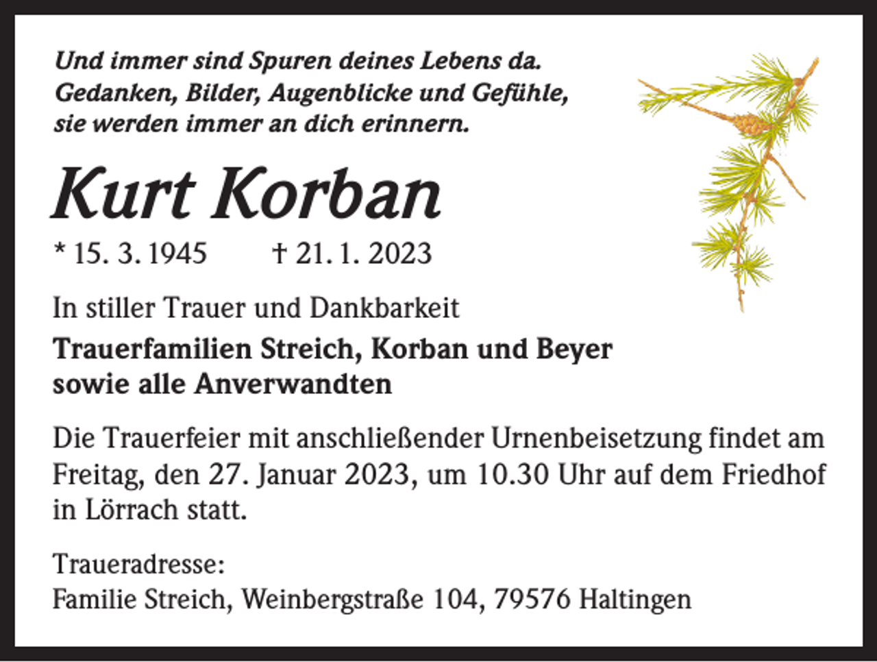 <p>Und immer sind Spuren deines Lebens da.<br />Gedanken, Bilder, Augenblicke und Gefühle,<br />sie werden immer an dich erinnern.</p><p>Kurt Korban<br />* 15. 3. 1945 † 21. 1. 2023</p><p>In stiller Trauer und Dankbarkeit<br />Trauerfamilien Streich, Korban und Beyer<br />sowie alle Anverwandten<br />Die Trauerfeier mit anschließender Urnenbeisetzung findet am<br />Freitag, den 27. Januar 2023, um 10.30 Uhr auf dem Friedhof<br />in Lörrach statt.<br />Traueradresse:<br />Familie Streich, Weinbergstraße 104, 79576 Haltingen</p>