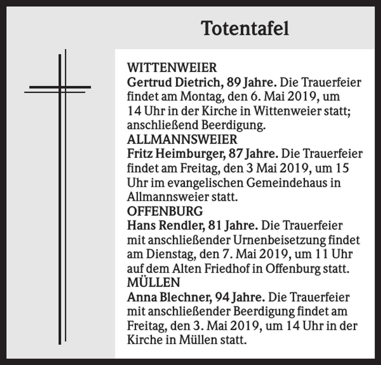 <p>Totentafel<br />WITTENWEIER<br />Gertrud Dietrich, 89 Jahre. Die Trauerfeier<br />findet am Montag, den 6. Mai 2019, um<br />14 Uhr in der Kirche in Wittenweier statt;<br />anschließend Beerdigung.<br />ALLMANNSWEIER<br />Fritz Heimburger, 87 Jahre. Die Trauerfeier<br />findet am Freitag, den 3 Mai 2019, um 15<br />Uhr im evangelischen Gemeindehaus in<br />Allmannsweier statt.<br />OFFENBURG<br />Hans Rendler, 81 Jahre. Die Trauerfeier<br />mit anschließender Urnenbeisetzung findet<br />am Dienstag, den 7. Mai 2019, um 11 Uhr<br />auf dem Alten Friedhof in Offenburg statt.<br />MÜLLEN<br />Anna Blechner, 94 Jahre. Die Trauerfeier<br />mit anschließender Beerdigung findet am<br />Freitag, den 3. Mai 2019, um 14 Uhr in der<br />Kirche in Müllen statt.</p>