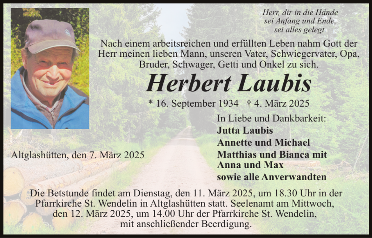 <p>Herr, dir in die Hände<br />sei Anfang und Ende,<br />sei alles gelegt.</p><p>Nach einem arbeitsreichen und erfüllten Leben nahm Gott der<br />Herr meinen lieben Mann, unseren Vater, Schwiegervater, Opa,<br />Bruder, Schwager, Getti und Onkel zu sich.</p><p>Herbert Laubis</p><p>* 16. September 1934 † 4. März 2025<br />In Liebe und Dankbarkeit:<br />Jutta Laubis<br />Annette und Michael<br />Matthias und Bianca mit<br />Altglashütten, den 7. März 2025<br />Anna und Max<br />sowie alle Anverwandten<br />Die Betstunde findet am Dienstag, den 11. März 2025, um 18.30 Uhr in der<br />Pfarrkirche St. Wendelin in Altglashütten statt. Seelenamt am Mittwoch,<br />den 12. März 2025, um 14.00 Uhr der Pfarrkirche St. Wendelin,<br />mit anschließender Beerdigung.</p>