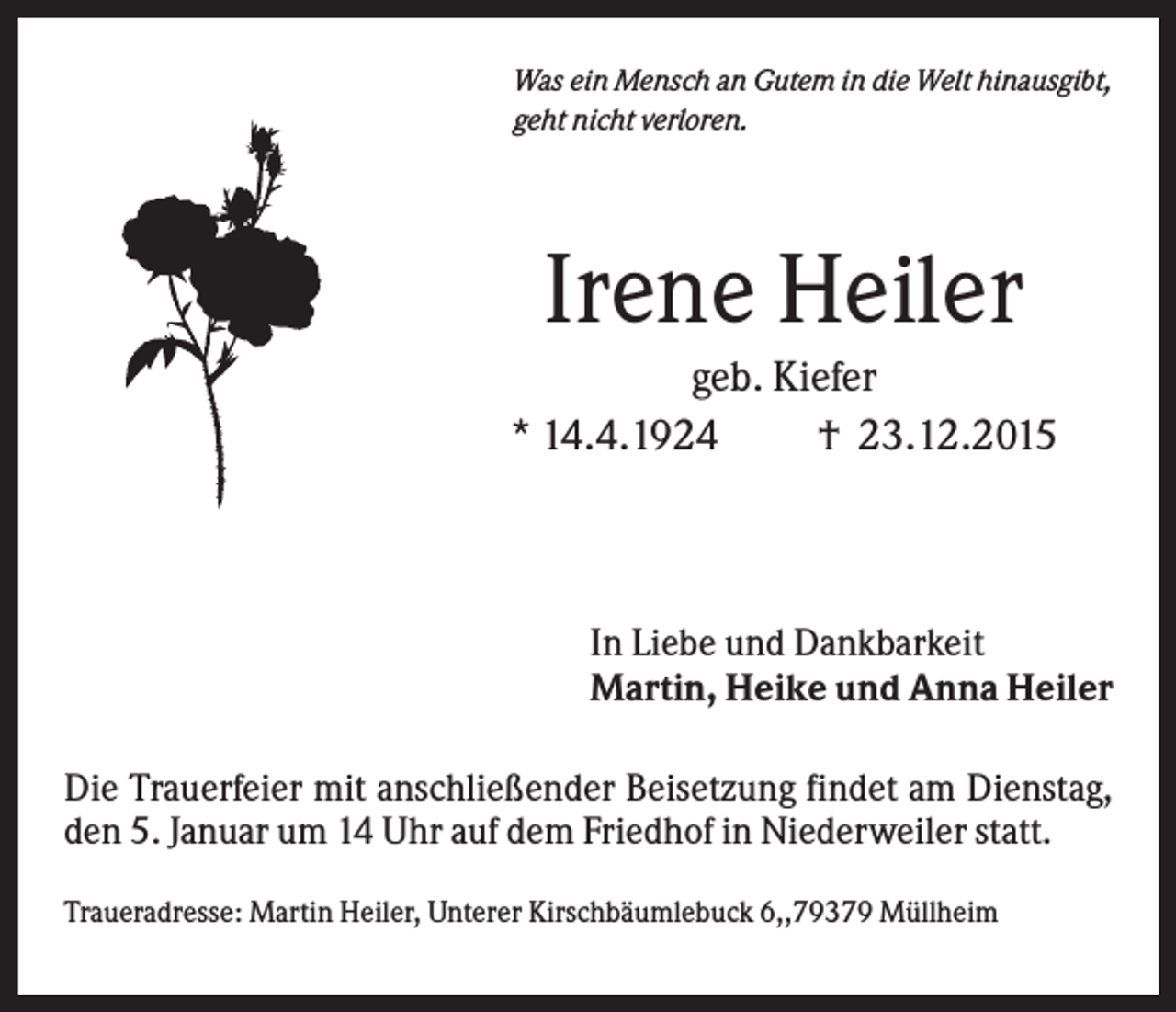 <p>Was ein Mensch an Gutem in die Welt hinausgibt,<br />geht nicht verloren.</p><p>Irene Heiler<br />geb. Kiefer<br />* 14.4.1924<br />† 23.12.2015</p><p>In Liebe und Dankbarkeit<br />Martin, Heike und Anna Heiler<br />Die Trauerfeier mit anschließender Beisetzung findet am Dienstag,<br />den 5. Januar um 14 Uhr auf dem Friedhof in Niederweiler statt.<br />Traueradresse: Martin Heiler, Unterer Kirschbäumlebuck 6,,79379 Müllheim</p>
