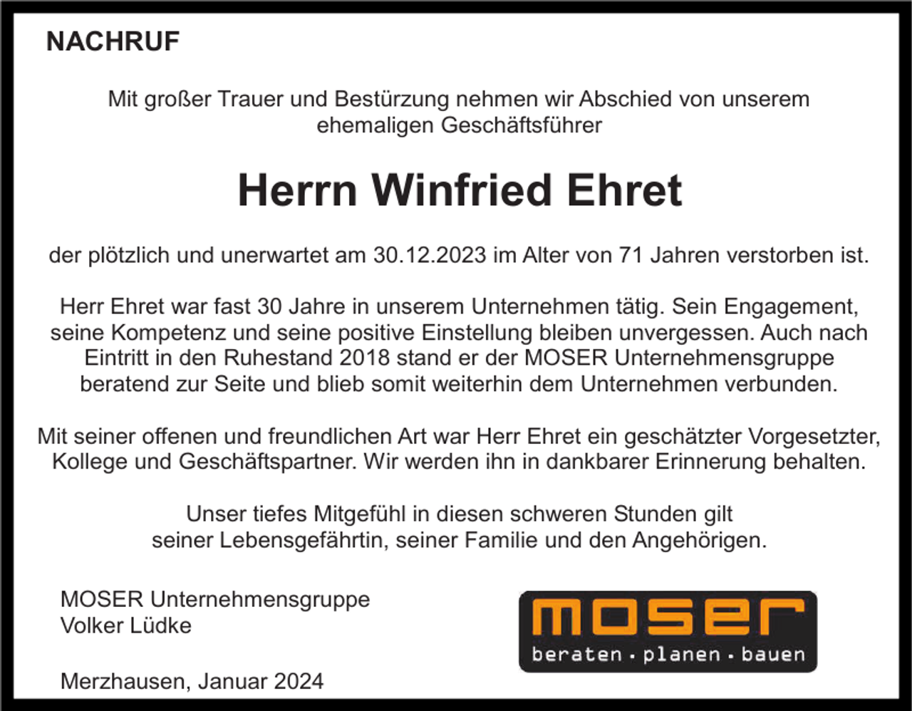 <p>NACHRUF<br />Mit großer Trauer und Bestürzung nehmen wir Abschied von unserem<br />ehemaligen Geschäftsführer</p><p>Herrn Winfried Ehret<br />der plötzlich und unerwartet am 30.12.2023 im Alter von 71 Jahren verstorben ist.<br />Herr Ehret war fast 30 Jahre in unserem Unternehmen tätig. Sein Engagement,<br />seine Kompetenz und seine positive Einstellung bleiben unvergessen. Auch nach<br />Eintritt in den Ruhestand 2018 stand er der MOSER Unternehmensgruppe<br />beratend zur Seite und blieb somit weiterhin dem Unternehmen verbunden.<br />Mit seiner offenen und freundlichen Art war Herr Ehret ein geschätzter Vorgesetzter,<br />Kollege und Geschäftspartner. Wir werden ihn in dankbarer Erinnerung behalten.<br />Unser tiefes Mitgefühl in diesen schweren Stunden gilt<br />seiner Lebensgefährtin, seiner Familie und den Angehörigen.<br />MOSER Unternehmensgruppe<br />Volker Lüdke<br />Merzhausen, Januar 2024</p>