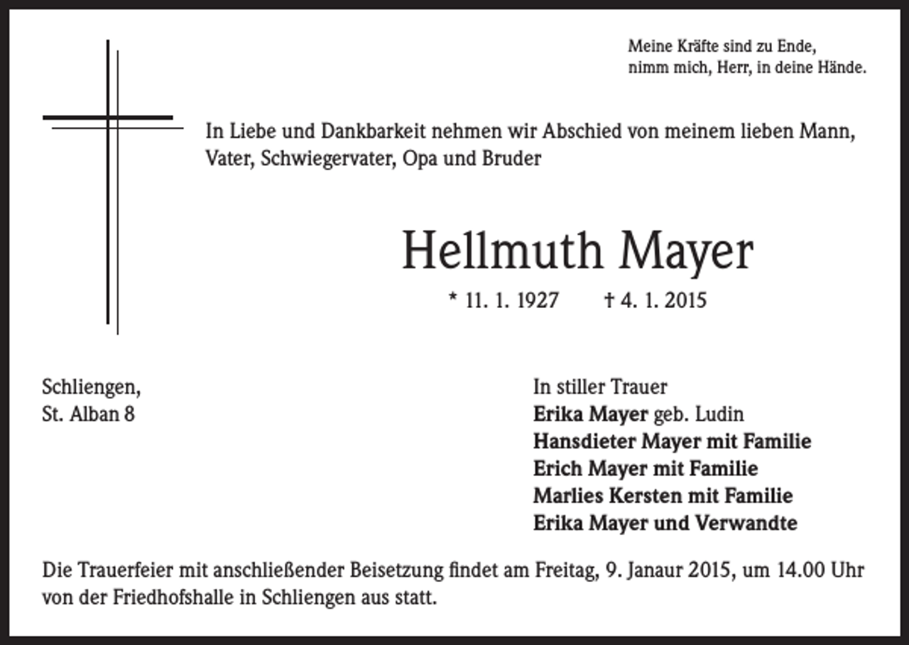 <p>In Liebe und Dankbarkeit nehmen wir Abschied von meinem lieben Mann,<br />Vater, Schwiegervater, Opa und Bruder</p><p>Hellmuth Mayer</p><p>* 11. 1. 1927 † 4. 1. 2015</p><p>Schliengen,<br />St. Alban 8</p><p>Meine Kräfte sind zu Ende,<br />nimm mich, Herr, in deine Hände.</p><p>In stiller Trauer<br />Erika Mayer geb. Ludin<br />Hansdieter Mayer mit Familie<br />Erich Mayer mit Familie<br />Marlies Kersten mit Familie<br />Erika Mayer und Verwandte</p><p>Die Trauerfeier mit anschließender Beisetzung findet am Freitag, 9. Janaur 2015, um 14.00 Uhr<br />von der Friedhofshalle in Schliengen aus statt.</p>