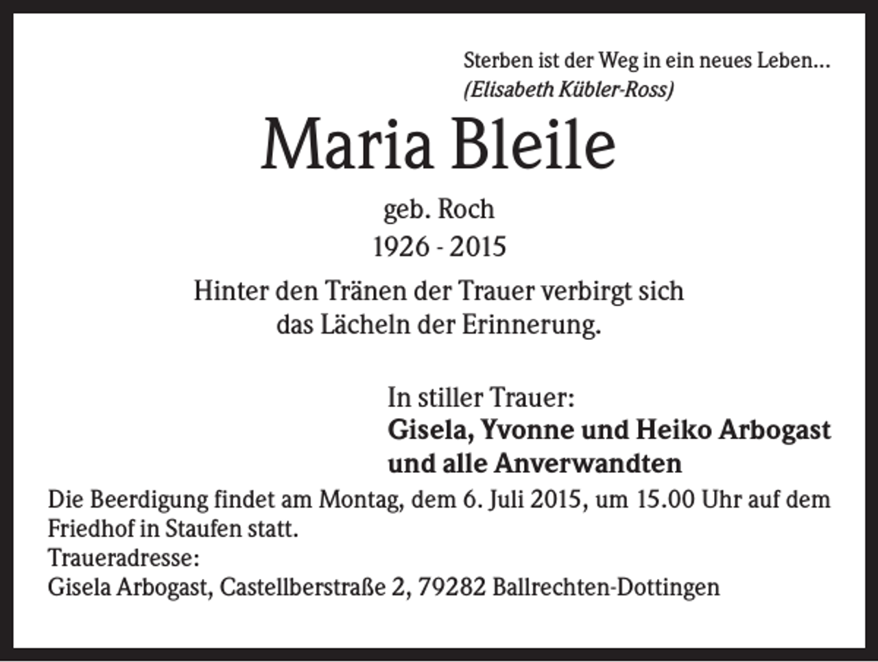 <p>Sterben ist der Weg in ein neues Leben...<br />(Elisabeth Kübler-Ross)</p><p>Maria Bleile<br />geb. Roch<br />1926 - 2015<br />Hinter den Tränen der Trauer verbirgt sich<br />das Lächeln der Erinnerung.<br />In stiller Trauer:<br />Gisela, Yvonne und Heiko Arbogast<br />und alle Anverwandten<br />Die Beerdigung findet am Montag, dem 6. Juli 2015, um 15.00 Uhr auf dem<br />Friedhof in Staufen statt.<br />Traueradresse:<br />Gisela Arbogast, Castellberstraße 2, 79282 Ballrechten-Dottingen</p>
