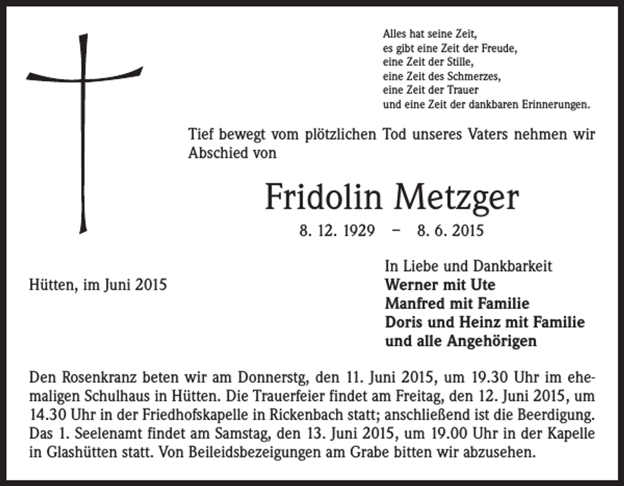 <p>Alles hat seine Zeit,<br />es gibt eine Zeit der Freude,<br />eine Zeit der Stille,<br />eine Zeit des Schmerzes,<br />eine Zeit der Trauer<br />und eine Zeit der dankbaren Erinnerungen.</p><p>Tief bewegt vom plötzlichen Tod unseres Vaters nehmen wir<br />Abschied von</p><p>Fridolin Metzger<br />8. 12. 1929 – 8. 6. 2015</p><p>Hütten, im Juni 2015</p><p>In Liebe und Dankbarkeit<br />Werner mit Ute<br />Manfred mit Familie<br />Doris und Heinz mit Familie<br />und alle Angehörigen</p><p>Den Rosenkranz beten wir am Donnerstg, den 11. Juni 2015, um 19.30 Uhr im ehe­<br />maligen Schulhaus in Hütten. Die Trauerfeier findet am Freitag, den 12. Juni 2015, um<br />14.30 Uhr in der Friedhofskapelle in Rickenbach statt; anschließend ist die Beerdigung.<br />Das 1. Seelenamt findet am Samstag, den 13. Juni 2015, um 19.00 Uhr in der Kapelle<br />in Glashütten statt. Von Beileidsbezeigungen am Grabe bitten wir abzusehen.</p>