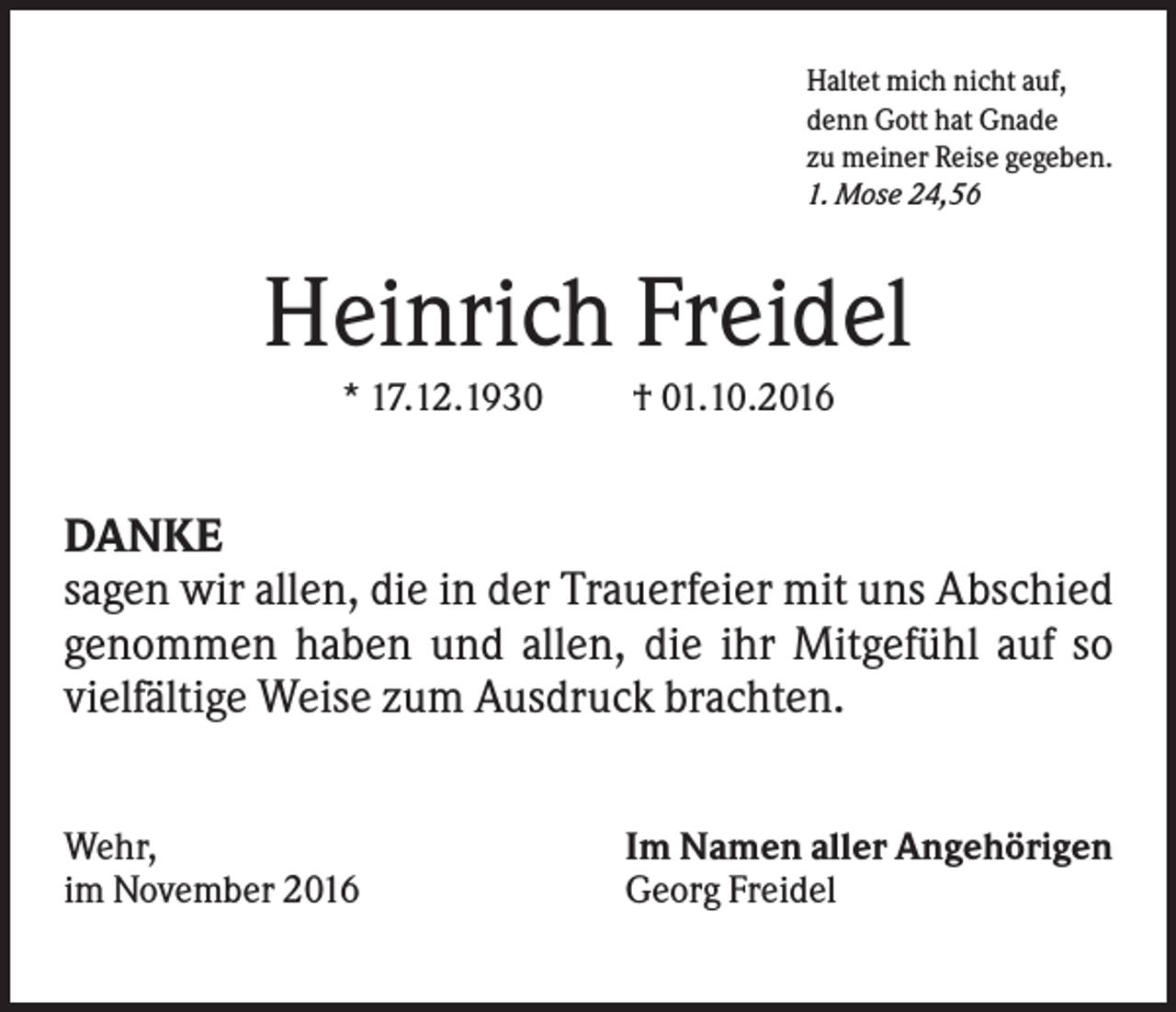 <p>Haltet mich nicht auf,<br />denn Gott hat Gnade<br />zu meiner Reise gegeben.<br />1. Mose 24,56</p><p>Heinrich Freidel<br />* 17.12.1930</p><p>† 01.10.2016</p><p>DANKE<br />sagen wir allen, die in der Trauerfeier mit uns Abschied<br />genommen haben und allen, die ihr Mitgefühl auf so<br />vielfältige Weise zum Ausdruck brachten.<br />Wehr,<br />im November 2016</p><p>Im Namen aller Angehörigen<br />Georg Freidel</p>