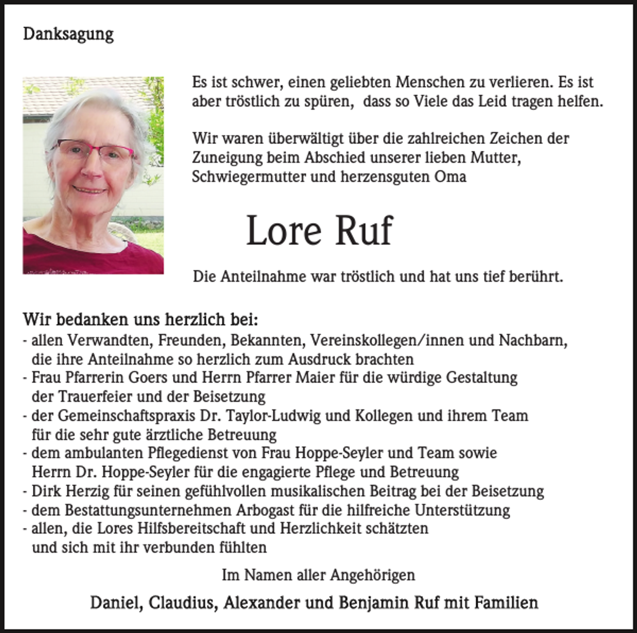 <p>Es ist schwer, einen geliebten Menschen zu verlieren. Es ist<br />aber tröstlich zu spüren, dass so Viele das Leid tragen helfen.<br />Wir waren überwältigt über die zahlreichen Zeichen der<br />Zuneigung beim Abschied unserer lieben Mutter,<br />Schwiegermutter und herzensguten Oma</p><p>Lore Ruf<br />Die Anteilnahme war tröstlich und hat uns tief berührt.</p><p>- allen Verwandten, Freunden, Bekannten, Vereinskollegen/innen und Nachbarn,<br />die ihre Anteilnahme so herzlich zum Ausdruck brachten<br />- Frau Pfarrerin Goers und Herrn Pfarrer Maier für die würdige Gestaltung<br />der Trauerfeier und der Beisetzung<br />- der Gemeinschaftspraxis Dr. Taylor-Ludwig und Kollegen und ihrem Team<br />für die sehr gute ärztliche Betreuung<br />- dem ambulanten Pflegedienst von Frau Hoppe-Seyler und Team sowie<br />Herrn Dr. Hoppe-Seyler für die engagierte Pflege und Betreuung<br />- Dirk Herzig für seinen gefühlvollen musikalischen Beitrag bei der Beisetzung<br />- dem Bestattungsunternehmen Arbogast für die hilfreiche Unterstützung<br />- allen, die Lores Hilfsbereitschaft und Herzlichkeit schätzten<br />und sich mit ihr verbunden fühlten<br />Im Namen aller Angehörigen</p>