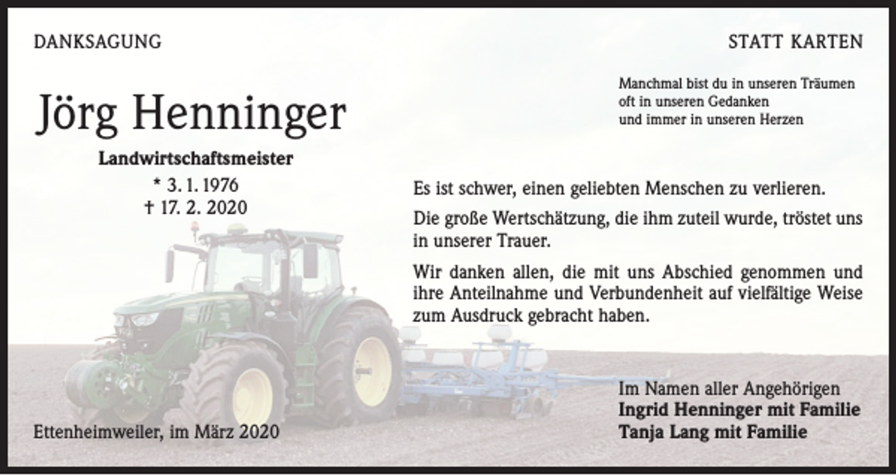 <p>DANKSAGUNG</p><p>Jörg Henninger</p><p>Landwirtschaftsmeister<br />* 3. 1. 1976</p><p>† 17. 2. 2020</p><p>STATT KARTEN<br />Manchmal bist du in unseren Träumen<br />oft in unseren Gedanken<br />und immer in unseren Herzen</p><p>Es ist schwer, einen geliebten Menschen zu verlieren.<br />Die große Wertschätzung, die ihm zuteil wurde, tröstet uns<br />in unserer Trauer.</p><p>Wir danken allen, die mit uns Abschied genommen und<br />ihre Anteilnahme und Verbundenheit auf vielfältige Weise<br />zum Ausdruck gebracht haben.</p><p>Ettenheimweiler, im März 2020</p><p>Im Namen aller Angehörigen<br />Ingrid Henninger mit Familie<br />Tanja Lang mit Familie</p>