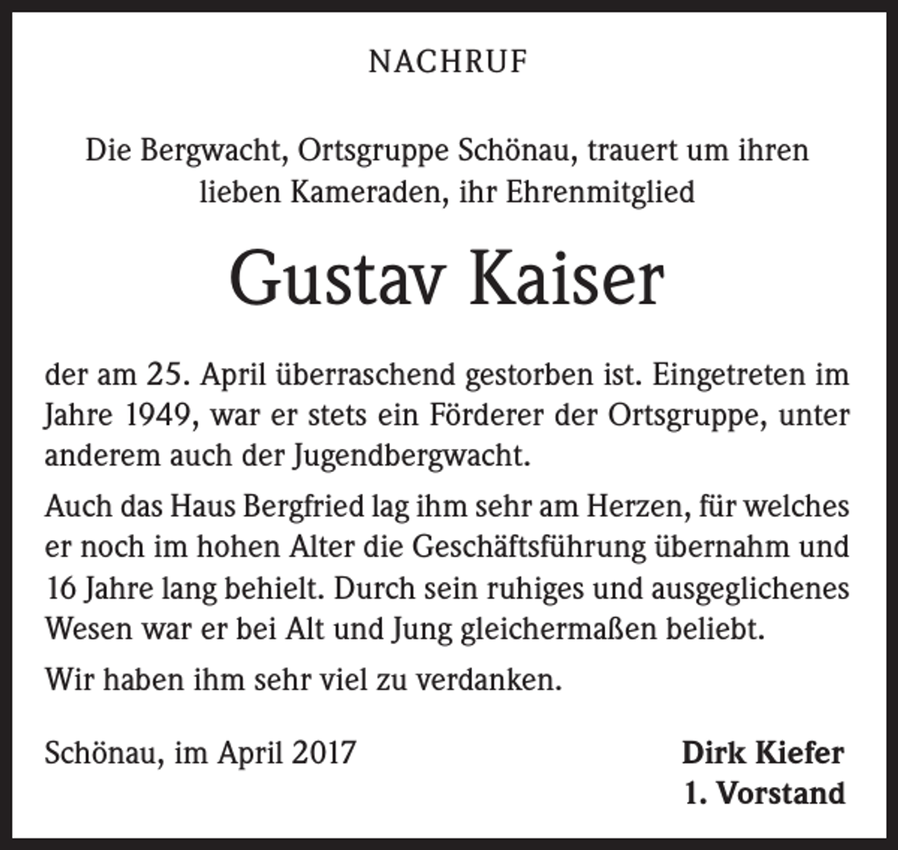 <p>NACHRUF<br />Die Bergwacht, Ortsgruppe Schönau, trauert um ihren<br />lieben Kameraden, ihr Ehrenmitglied</p><p>Gustav Kaiser<br />der am 25. April überraschend gestorben ist. Eingetreten im<br />Jahre 1949, war er stets ein Förderer der Ortsgruppe, unter<br />anderem auch der Jugendbergwacht.<br />Auch das Haus Bergfried lag ihm sehr am Herzen, für welches<br />er noch im hohen Alter die Geschäftsführung übernahm und<br />16 Jahre lang behielt. Durch sein ruhiges und ausgeglichenes<br />Wesen war er bei Alt und Jung gleichermaßen beliebt.<br />Wir haben ihm sehr viel zu verdanken.<br />Schönau, im April 2017</p><p>Dirk Kiefer<br />1. Vorstand</p>