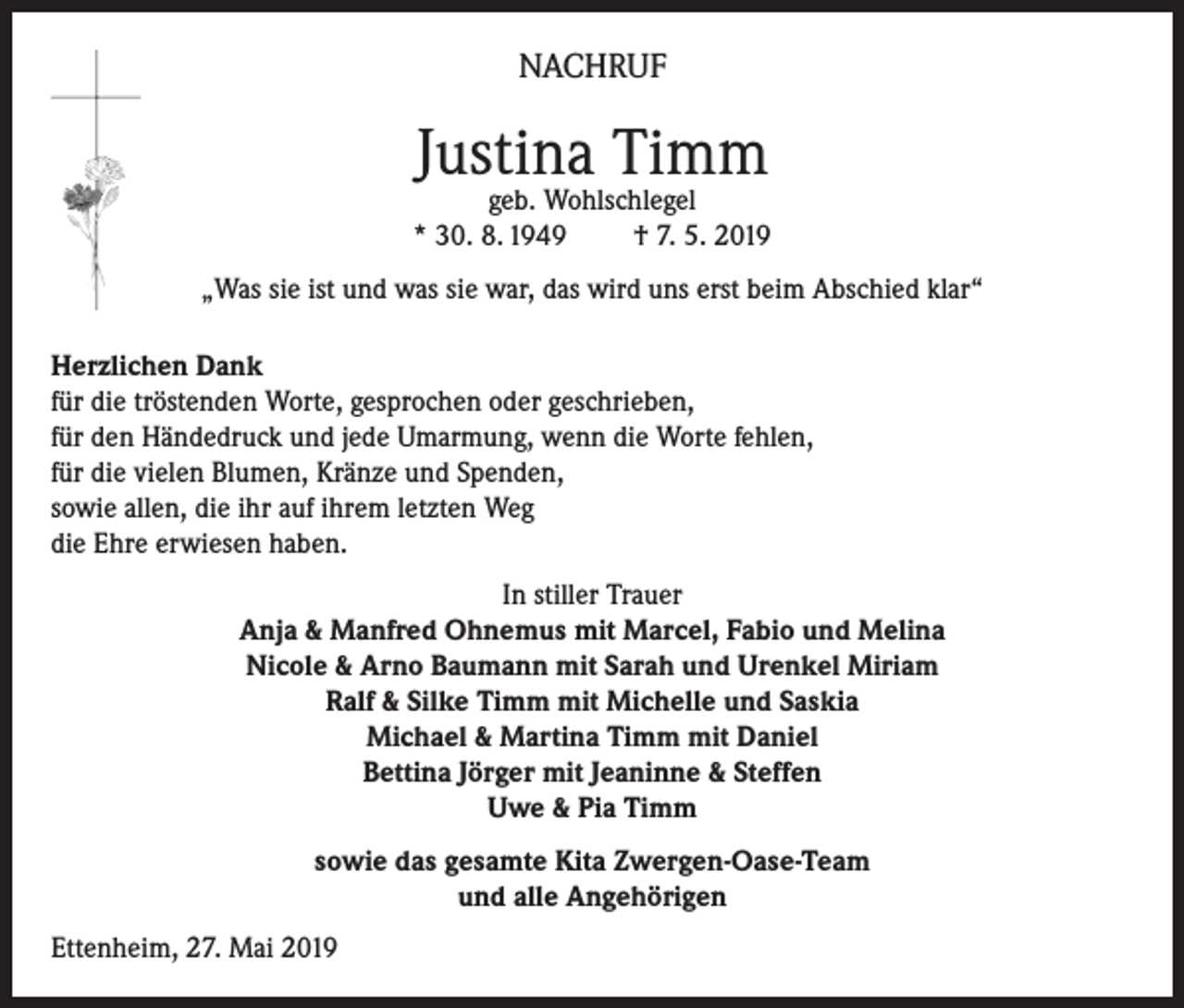 <p>NACHRUF</p><p>Justina Timm</p><p>geb. Wohlschlegel<br />* 30. 8. 1949<br />† 7. 5. 2019<br />„Was sie ist und was sie war, das wird uns erst beim Abschied klar“<br />Herzlichen Dank<br />für die tröstenden Worte, gesprochen oder geschrieben,<br />für den Händedruck und jede Umarmung, wenn die Worte fehlen,<br />für die vielen Blumen, Kränze und Spenden,<br />sowie allen, die ihr auf ihrem letzten Weg<br />die Ehre erwiesen haben.<br />In stiller Trauer<br />Anja &amp; Manfred Ohnemus mit Marcel, Fabio und Melina<br />Nicole &amp; Arno Baumann mit Sarah und Urenkel Miriam<br />Ralf &amp; Silke Timm mit Michelle und Saskia<br />Michael &amp; Martina Timm mit Daniel<br />Bettina Jörger mit Jeaninne &amp; Steffen<br />Uwe &amp; Pia Timm<br />sowie das gesamte Kita Zwergen-Oase-Team<br />und alle Angehörigen<br />Ettenheim, 27. Mai 2019</p>