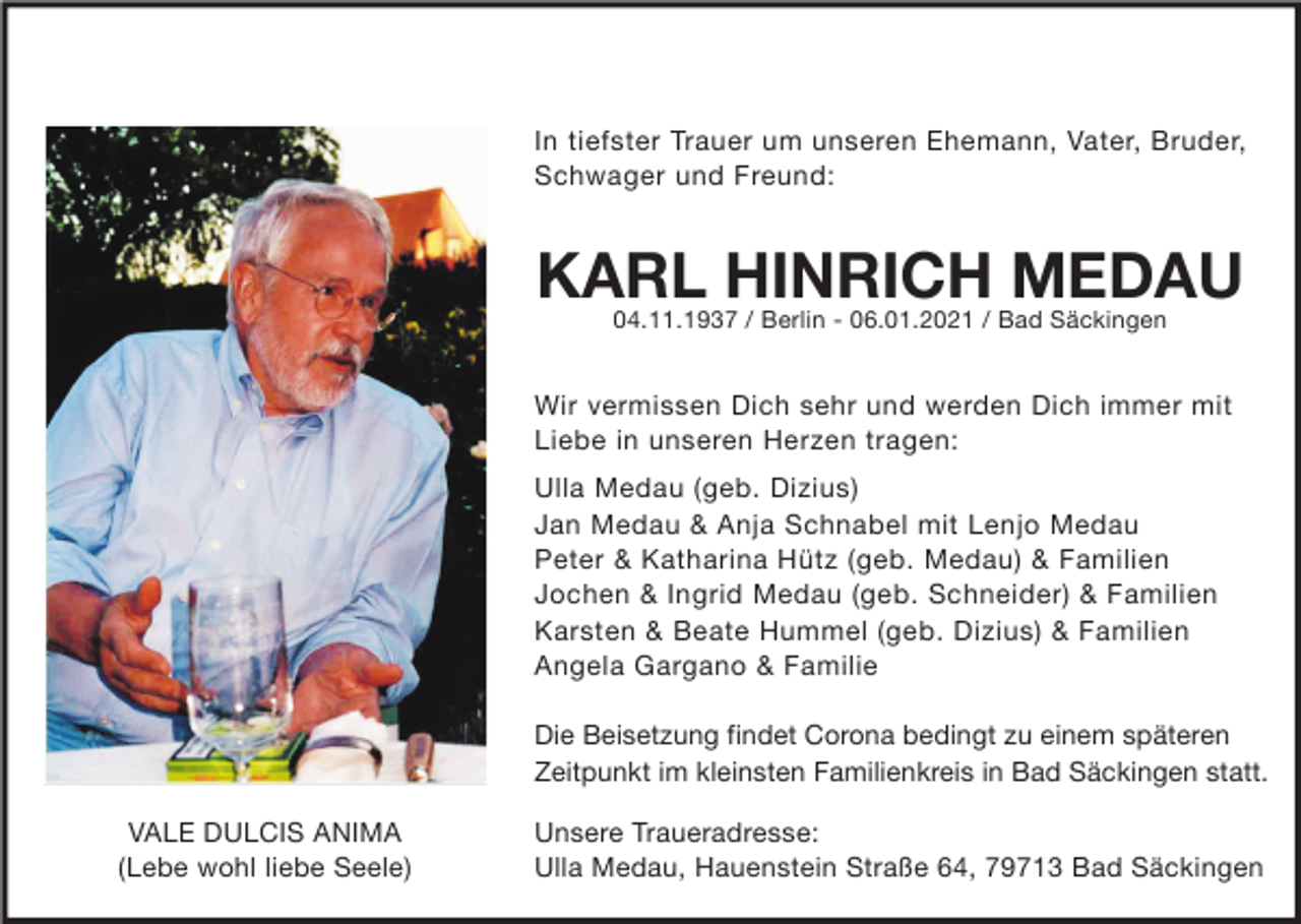 <p>In tiefster Trauer um unseren Ehemann, Vater, Bruder,<br />Schwager und Freund:</p><p>KARL HINRICH MEDAU<br />04.11.1937 / Berlin - 06.01.2021 / Bad Säckingen</p><p>Wir vermissen Dich sehr und werden Dich immer mit<br />Liebe in unseren Herzen tragen:<br />Ulla Medau (geb. Dizius)<br />Jan Medau &amp; Anja Schnabel mit Lenjo Medau<br />Peter &amp; Katharina Hütz (geb. Medau) &amp; Familien<br />Jochen &amp; Ingrid Medau (geb. Schneider) &amp; Familien<br />Karsten &amp; Beate Hummel (geb. Dizius) &amp; Familien<br />Angela Gargano &amp; Familie<br />Die Beisetzung findet Corona bedingt zu einem späteren<br />Zeitpunkt im kleinsten Familienkreis in Bad Säckingen statt.<br />VALE DULCIS ANIMA<br />(Lebe wohl liebe Seele)</p><p>Unsere Traueradresse:<br />Ulla Medau, Hauenstein Straße 64, 79713 Bad Säckingen</p>