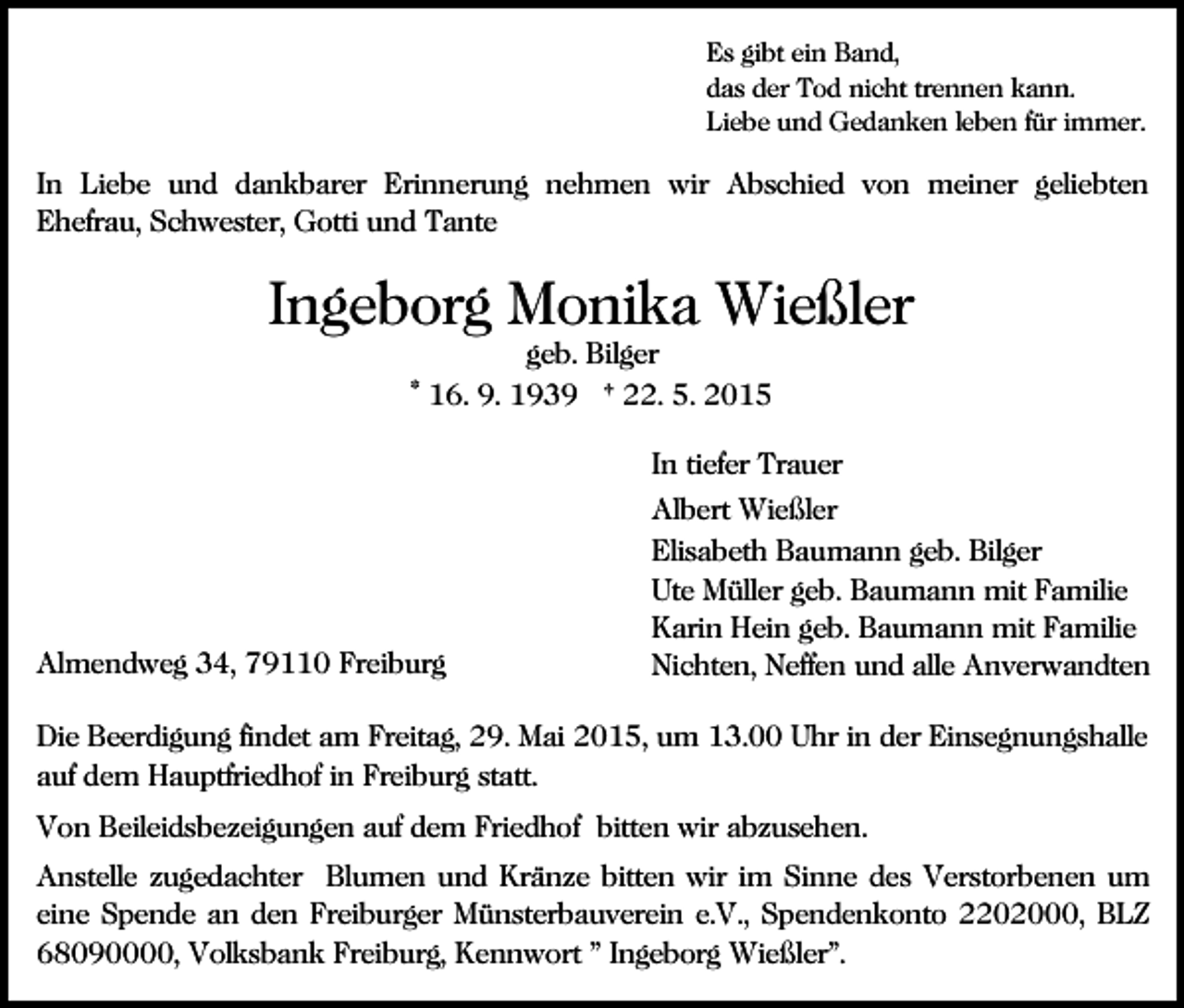 <p>Es gibt ein Band,<br />das der Tod nicht trennen kann.<br />Liebe und Gedanken leben für immer.</p><p>In Liebe und dankbarer Erinnerung nehmen wir Abschied von meiner geliebten<br />Ehefrau, Schwester, Gotti und Tante</p><p>Ingeborg Monika Wießler<br />geb. Bilger<br />* 16. 9. 1939 † 22. 5. 2015</p><p>In tiefer Trauer</p><p>Almendweg 34, 79110 Freiburg</p><p>Albert Wießler<br />Elisabeth Baumann geb. Bilger<br />Ute Müller geb. Baumann mit Familie<br />Karin Hein geb. Baumann mit Familie<br />Nichten, Neffen und alle Anverwandten</p><p>Die Beerdigung findet am Freitag, 29. Mai 2015, um 13.00 Uhr in der Einsegnungshalle<br />auf dem Hauptfriedhof in Freiburg statt.<br />Von Beileidsbezeigungen auf dem Friedhof bitten wir abzusehen.<br />Anstelle zugedachter Blumen und Kränze bitten wir im Sinne des Verstorbenen um<br />eine Spende an den Freiburger Münsterbauverein e.V., Spendenkonto 2202000, BLZ<br />68090000, Volksbank Freiburg, Kennwort " Ingeborg Wießler".</p>