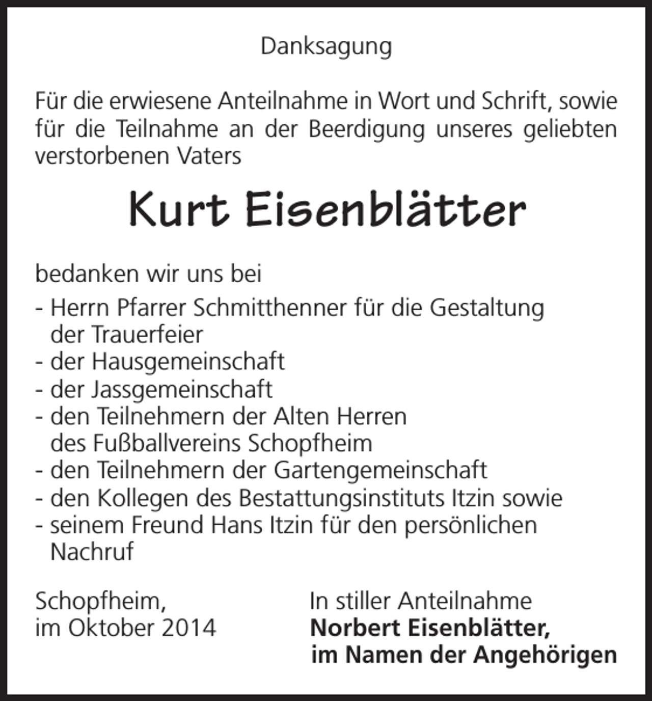 <p>Danksagung<br />Für die erwiesene Anteilnahme in Wort und Schrift, sowie<br />für die Teilnahme an der Beerdigung unseres geliebten<br />verstorbenen Vaters</p><p>Kurt Eisenblätter<br />bedanken wir uns bei<br />- Herrn Pfarrer Schmitthenner für die Gestaltung<br />der Trauerfeier<br />- der Hausgemeinschaft<br />- der Jassgemeinschaft<br />- den Teilnehmern der Alten Herren<br />des Fußballvereins Schopfheim<br />- den Teilnehmern der Gartengemeinschaft<br />- den Kollegen des Bestattungsinstituts Itzin sowie<br />- seinem Freund Hans Itzin für den persönlichen<br />Nachruf<br />Schopfheim,<br />im Oktober 2014</p><p>In stiller Anteilnahme<br />Norbert Eisenblätter,<br />im Namen der Angehörigen</p>