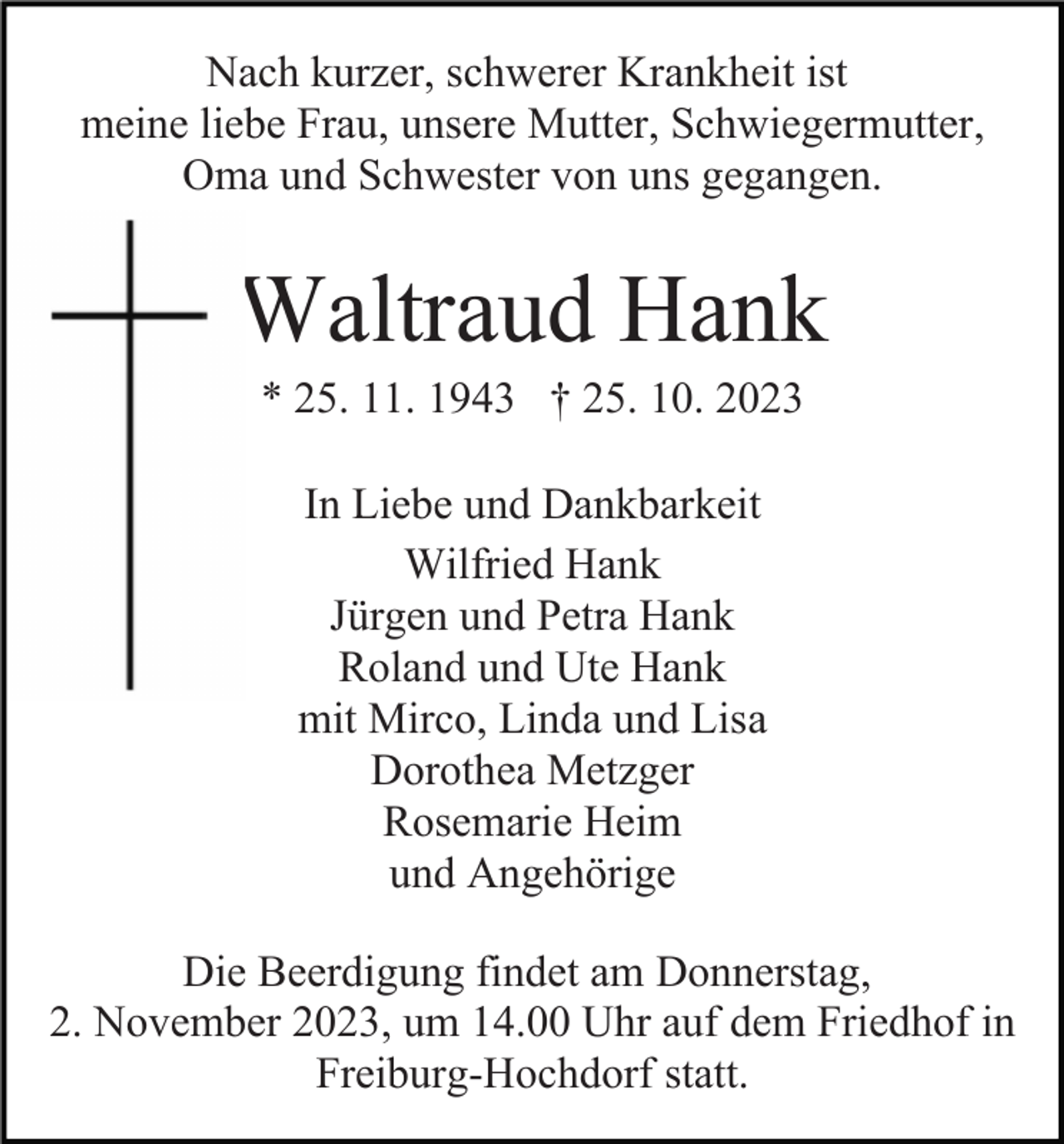 <p>Nach kurzer, schwerer Krankheit ist<br />meine liebe Frau, unsere Mutter, Schwiegermutter,<br />Oma und Schwester von uns gegangen.</p><p>Waltraud Hank<br />* 25. 11. 1943 † 25. 10. 2023<br />In Liebe und Dankbarkeit<br />Wilfried Hank<br />Jürgen und Petra Hank<br />Roland und Ute Hank<br />mit Mirco, Linda und Lisa<br />Dorothea Metzger<br />Rosemarie Heim<br />und Angehörige<br />Die Beerdigung findet am Donnerstag,<br />2. November 2023, um 14.00 Uhr auf dem Friedhof in<br />Freiburg-Hochdorf statt.</p>