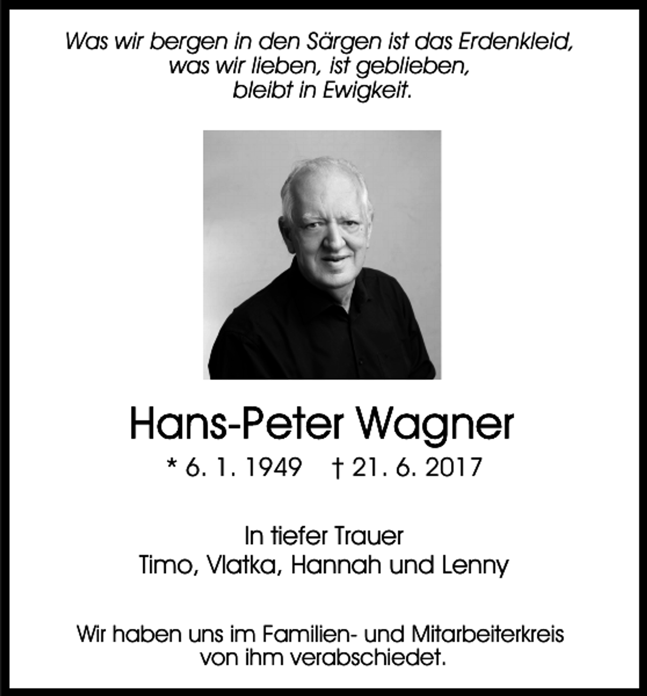 <p>Was wir bergen in den Särgen ist das Erdenkleid,<br />was wir lieben, ist geblieben,<br />bleibt in Ewigkeit.</p><p>* 6. 1. 1949</p><p>† 21. 6. 2017</p><p>In tiefer Trauer<br />Timo, Vlatka, Hannah und Lenny<br />Wir haben uns im Familien- und Mitarbeiterkreis<br />von ihm verabschiedet.</p>