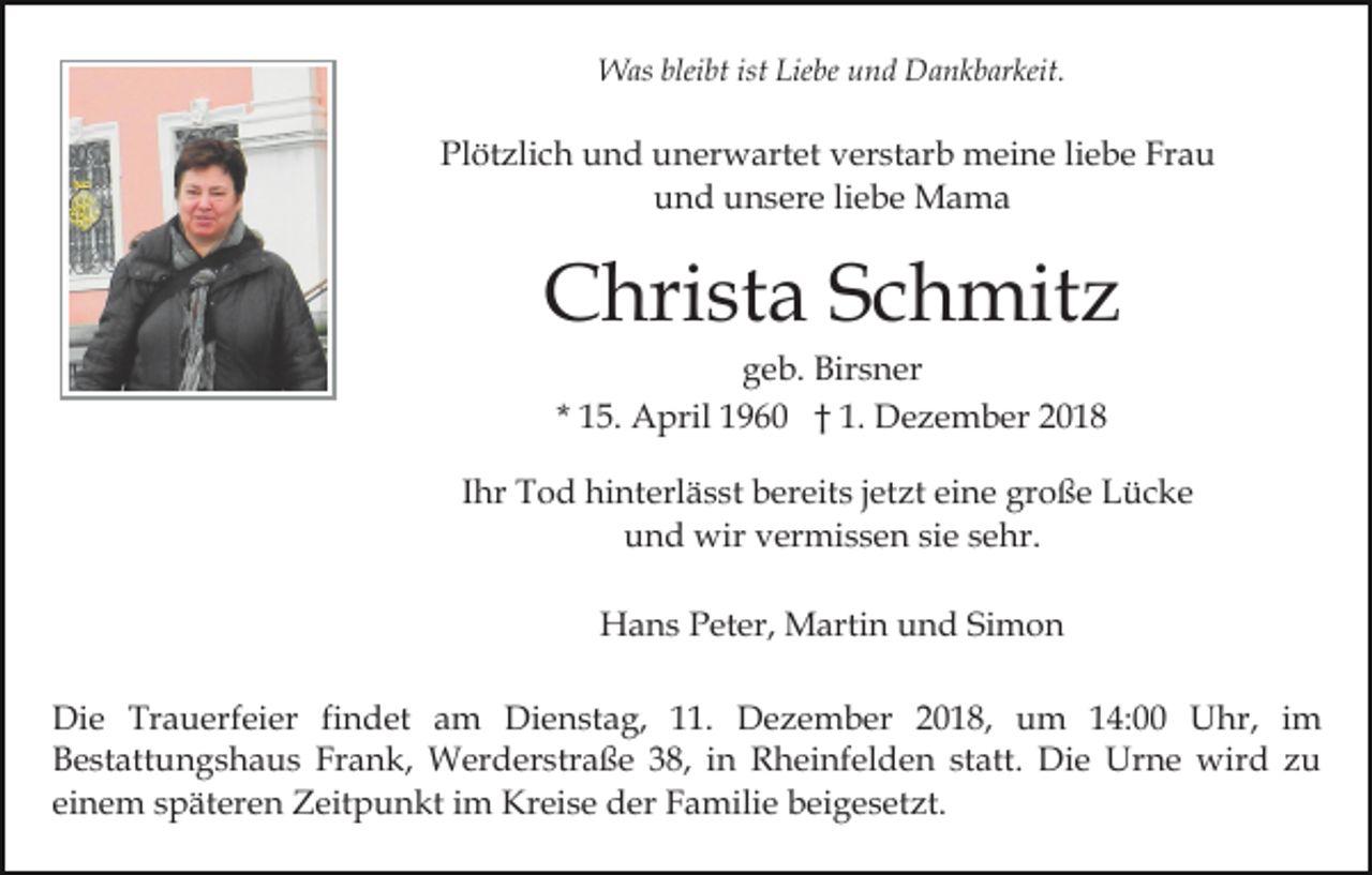 <p>Was bleibt ist Liebe und Dankbarkeit.</p><p>Plötzlich und unerwartet verstarb meine liebe Frau<br />und unsere liebe Mama</p><p>Christa Schmitz<br />geb. Birsner<br />* 15. April 1960 † 1. Dezember 2018<br />Ihr Tod hinterlässt bereits jetzt eine große Lücke<br />und wir vermissen sie sehr.<br />Hans Peter, Martin und Simon<br />Die Trauerfeier findet am Dienstag, 11. Dezember 2018, um 14:00 Uhr, im<br />Bestattungshaus Frank, Werderstraße 38, in Rheinfelden statt. Die Urne wird zu<br />einem späteren Zeitpunkt im Kreise der Familie beigesetzt.</p>