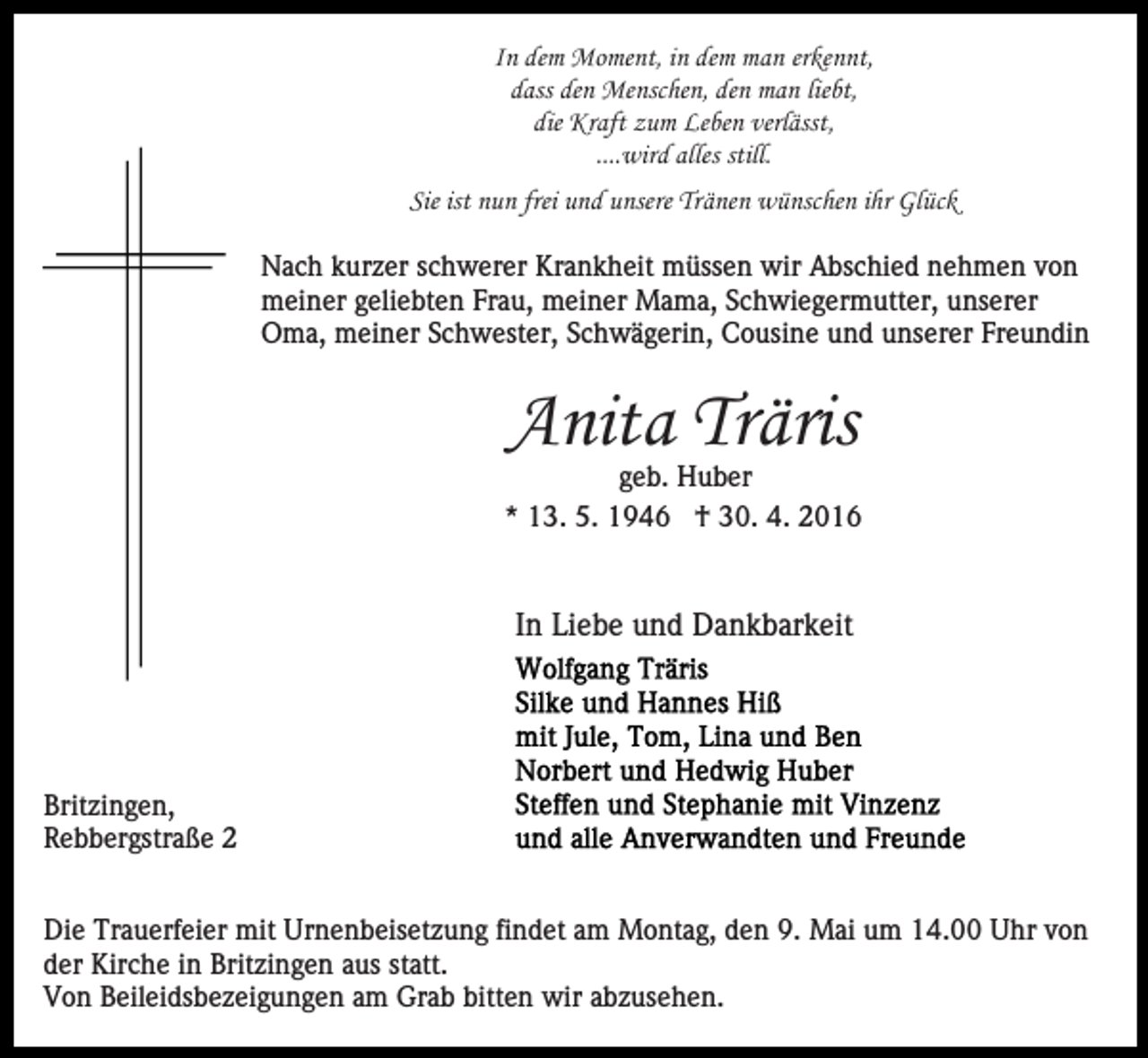 <p>In dem Moment, in dem man erkennt,<br />dass den Menschen, den man liebt,<br />die Kraft zum Leben verlässt,<br />....wird alles still.<br />Sie ist nun frei und unsere Tränen wünschen ihr Glück<br />Nach kurzer schwerer Krankheit müssen wir Abschied nehmen von<br />meiner geliebten Frau, meiner Mama, Schwiegermutter, unserer<br />Oma, meiner Schwester, Schwägerin, Cousine und unserer Freundin</p><p>Anita Träris</p><p>geb. Huber<br />* 13. 5. 1946 † 30. 4. 2016</p><p>In Liebe und Dankbarkeit</p><p>Britzingen,<br />Rebbergstraße 2<br />Die Trauerfeier mit Urnenbeisetzung findet am Montag, den 9. Mai um 14.00 Uhr von<br />der Kirche in Britzingen aus statt.<br />Von Beileidsbezeigungen am Grab bitten wir abzusehen.</p>