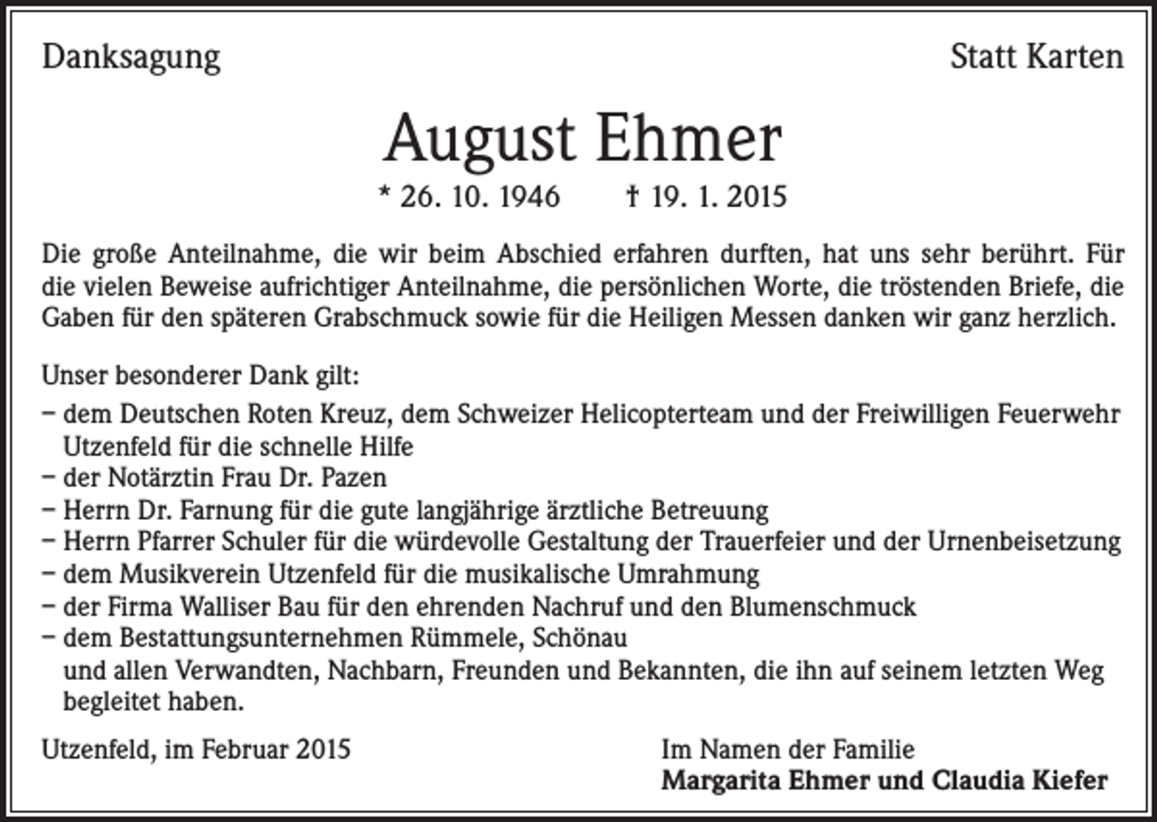 <p>Danksagung</p><p>Statt Karten</p><p>August Ehmer</p><p>* 26. 10. 1946 † 19. 1. 2015<br />Die große Anteilnahme, die wir beim Abschied erfahren durften, hat uns sehr berührt. Für<br />die vielen Beweise aufrichtiger Anteilnahme, die persönlichen Worte, die tröstenden Briefe, die<br />Gaben für den späteren Grabschmuck sowie für die Heiligen Messen danken wir ganz herzlich.<br />Unser besonderer Dank gilt:<br />– dem Deutschen Roten Kreuz, dem Schweizer Helicopterteam und der Freiwilligen Feuerwehr<br />Utzenfeld für die schnelle Hilfe<br />– der Notärztin Frau Dr. Pazen<br />– Herrn Dr. Farnung für die gute langjährige ärztliche Betreuung<br />– Herrn Pfarrer Schuler für die würdevolle Gestaltung der Trauerfeier und der Urnenbeisetzung<br />– dem Musikverein Utzenfeld für die musikalische Umrahmung<br />– der Firma Walliser Bau für den ehrenden Nachruf und den Blumenschmuck<br />– dem Bestattungsunternehmen Rümmele, Schönau<br />und allen Verwandten, Nachbarn, Freunden und Bekannten, die ihn auf seinem letzten Weg<br />begleitet haben.<br />Utzenfeld, im Februar 2015</p><p>I m Namen der Familie<br />Margarita Ehmer und Claudia Kiefer</p>