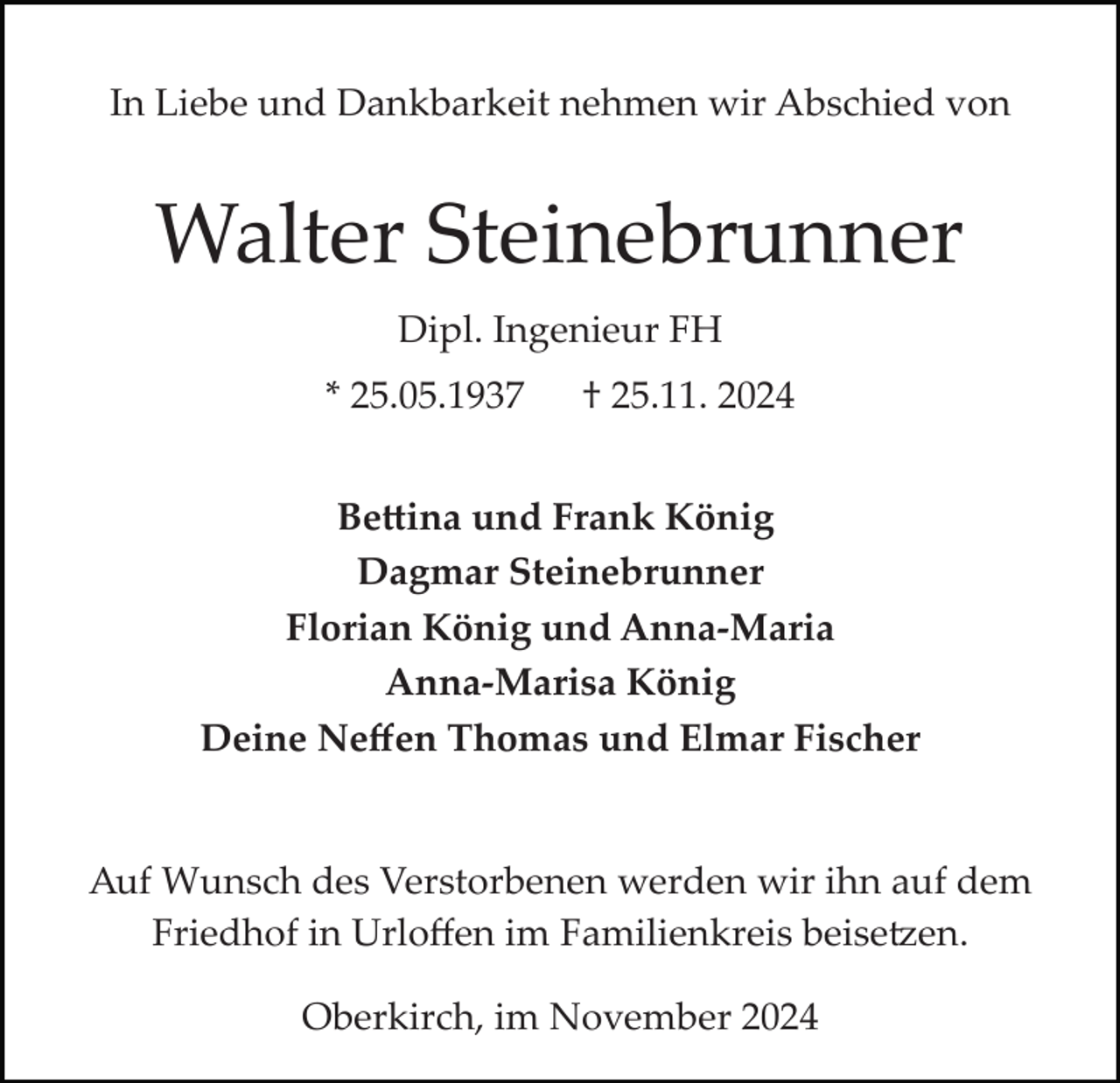 <p>In Liebe und Dankbarkeit nehmen wir Abschied von</p><p>Walter Steinebrunner<br />Dipl. Ingenieur FH<br />* 25.05.1937</p><p>† 25.11. 2024</p><p>Be�ina und Frank König<br />Dagmar Steinebrunner<br />Florian König und Anna-Maria<br />Anna-Marisa König<br />Deine Neﬀen Thomas und Elmar Fischer</p><p>Auf Wunsch des Verstorbenen werden wir ihn auf dem<br />Friedhof in Urloﬀen im Familienkreis beise�en.<br />Oberkirch, im November 2024</p>
