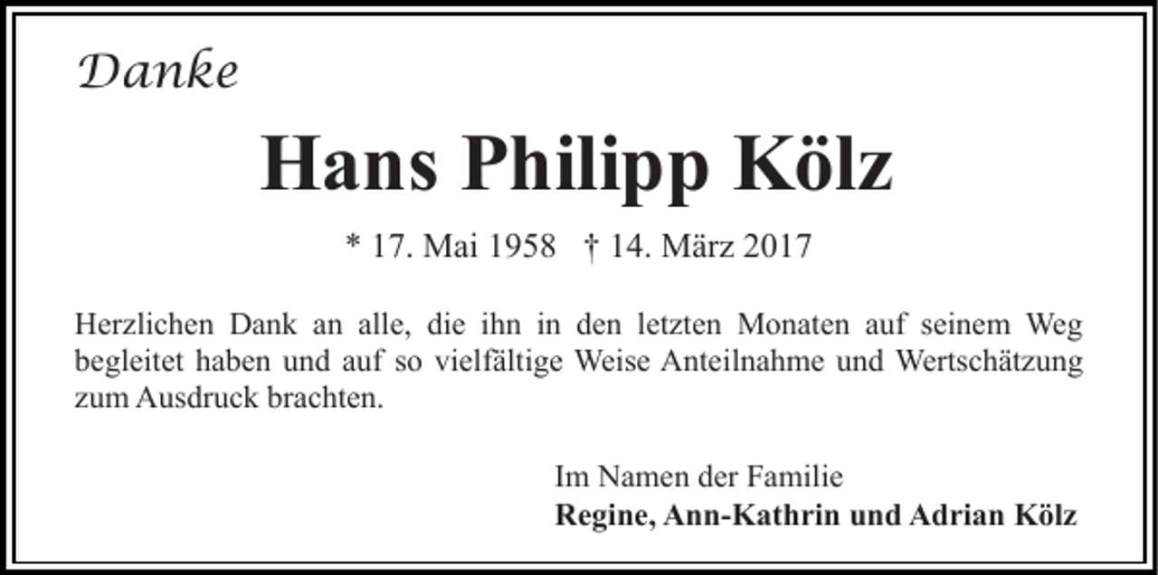 <p>Danke</p><p>Hans Philipp Kölz<br />* 17. Mai 1958 † 14. März 2017<br />Herzlichen Dank an alle, die ihn in den letzten Monaten auf seinem Weg<br />begleitet haben und auf so vielfältige Weise Anteilnahme und Wertschätzung<br />zum Ausdruck brachten.<br />Im Namen der Familie<br />Regine, Ann-Kathrin und Adrian Kölz</p>