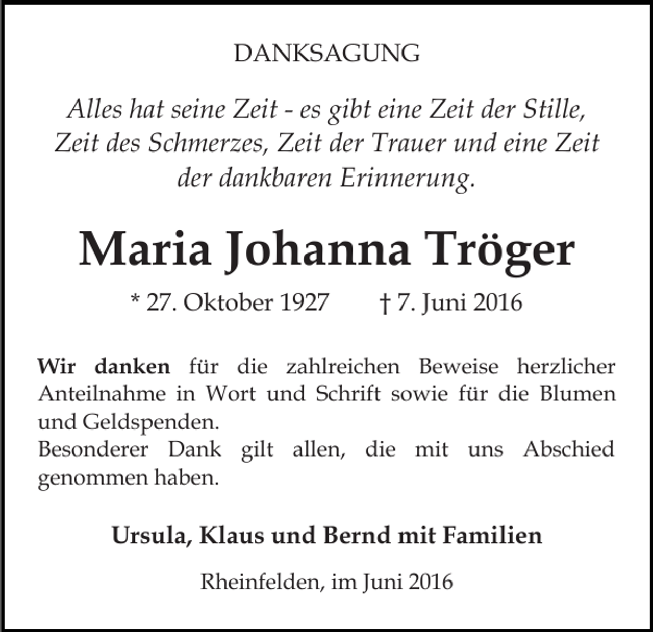 <p>DANKSAGUNG</p><p>Alles hat seine Zeit - es gibt eine Zeit der Stille,<br />Zeit des Schmerzes, Zeit der Trauer und eine Zeit<br />der dankbaren Erinnerung.</p><p>Maria Johanna Tröger<br />* 27. Oktober 1927</p><p>† 7. Juni 2016</p><p>Wir danken für die zahlreichen Beweise herzlicher<br />Anteilnahme in Wort und Schrift sowie für die Blumen<br />und Geldspenden.<br />Besonderer Dank gilt allen, die mit uns Abschied<br />genommen haben.</p><p>Ursula, Klaus und Bernd mit Familien<br />Rheinfelden, im Juni 2016</p>