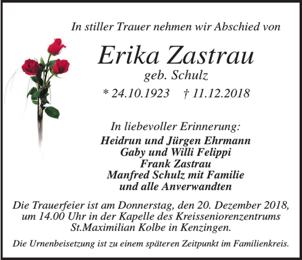 <p>In stiller Trauer nehmen wir Abschied von</p><p>Erika Zastrau<br />geb. Schulz<br />* 24.10.1923</p><p>† 11.12.2018</p><p>In liebevoller Erinnerung:<br />Heidrun und Jürgen Ehrmann<br />Gaby und Willi Felippi<br />Frank Zastrau<br />Manfred Schulz mit Familie<br />und alle Anverwandten<br />Die Trauerfeier ist am Donnerstag, den 20. Dezember 2018,<br />um 14.00 Uhr in der Kapelle des Kreisseniorenzentrums<br />St.Maximilian Kolbe in Kenzingen.<br />Die Urnenbeisetzung ist zu einem späteren Zeitpunkt im Familienkreis.</p>