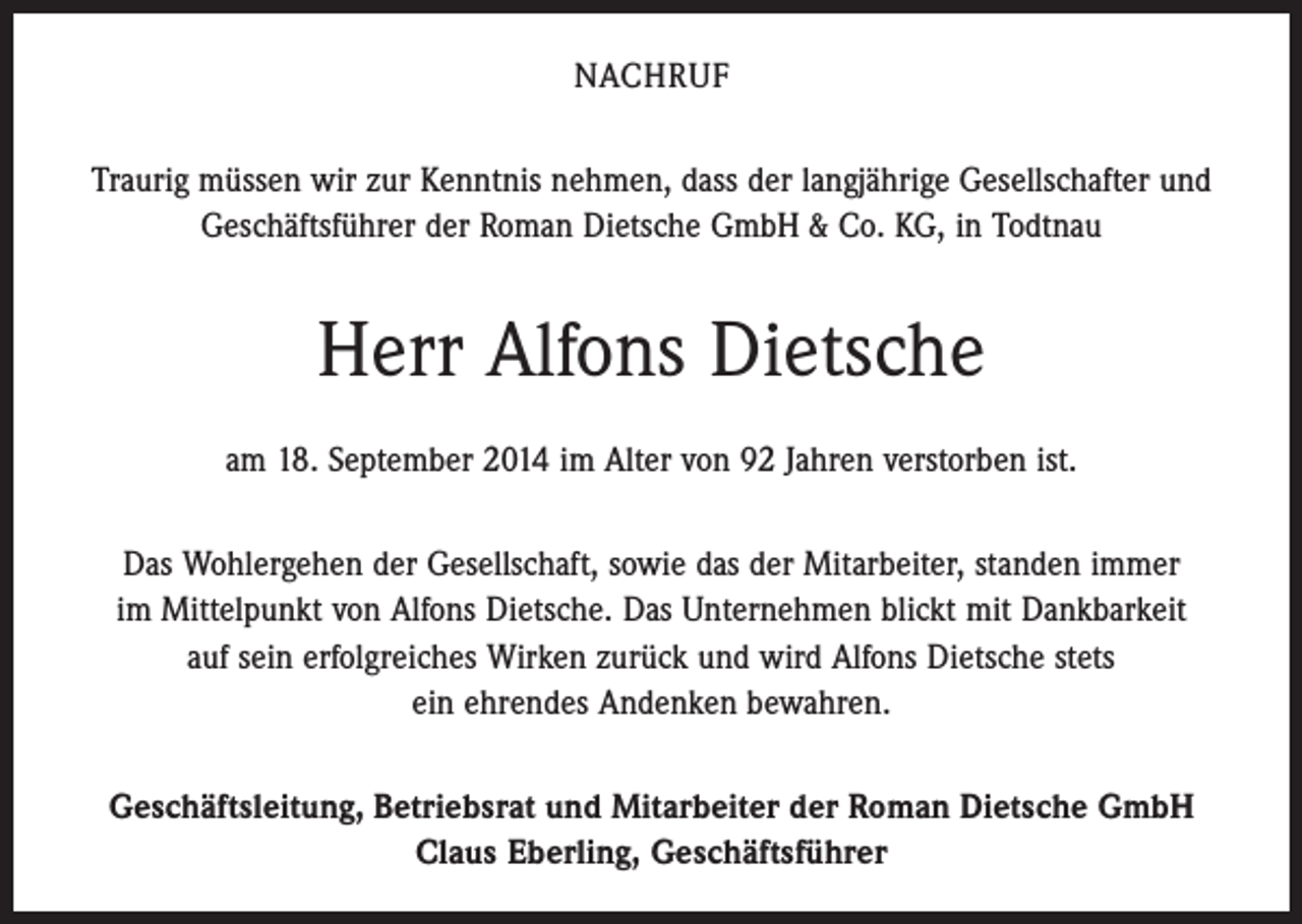 <p>NACHRUF<br />Traurig müssen wir zur Kenntnis nehmen, dass der langjährige Gesellschafter und<br />Geschäftsführer der Roman Dietsche GmbH &amp; Co. KG, in Todtnau</p><p>Herr Alfons Dietsche<br />am 18. September 2014 im Alter von 92 Jahren verstorben ist.<br />Das Wohlergehen der Gesellschaft, sowie das der Mitarbeiter, standen immer<br />im Mittelpunkt von Alfons Dietsche. Das Unternehmen blickt mit Dankbarkeit<br />auf sein erfolgreiches Wirken zurück und wird Alfons Dietsche stets<br />ein ehrendes Andenken bewahren.<br />Geschäftsleitung, Betriebsrat und Mitarbeiter der Roman Dietsche GmbH<br />Claus Eberling, Geschäftsführer</p>
