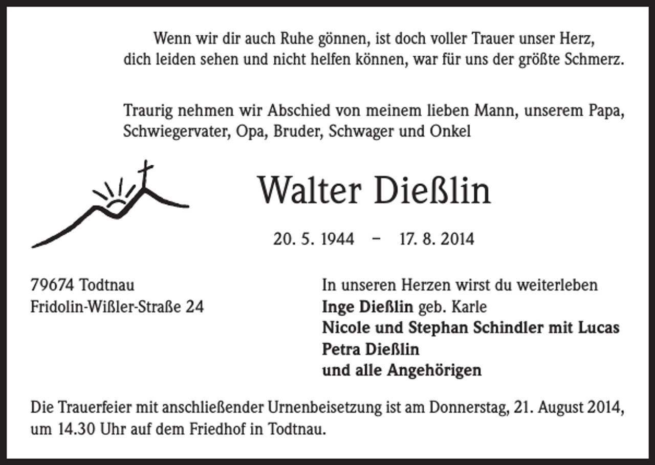 <p>Wenn wir dir auch Ruhe gönnen, ist doch voller Trauer unser Herz,<br />dich leiden sehen und nicht helfen können, war für uns der größte Schmerz.<br />Traurig nehmen wir Abschied von meinem lieben Mann, unserem Papa,<br />Schwiegervater, Opa, Bruder, Schwager und Onkel</p><p>Walter Dießlin<br />20. 5. 1944 – 17. 8. 2014<br />79674 Todtnau<br />In unseren Herzen wirst du weiterleben<br />Fridolin-Wißler-Straße 24 Inge Dießlin geb. Karle<br />Nicole und Stephan Schindler mit Lucas<br />Petra Dießlin<br />und alle Angehörigen<br />Die Trauerfeier mit anschließender Urnenbeisetzung ist am Donnerstag, 21. August 2014,<br />um 14.30 Uhr auf dem Friedhof in Todtnau.</p>