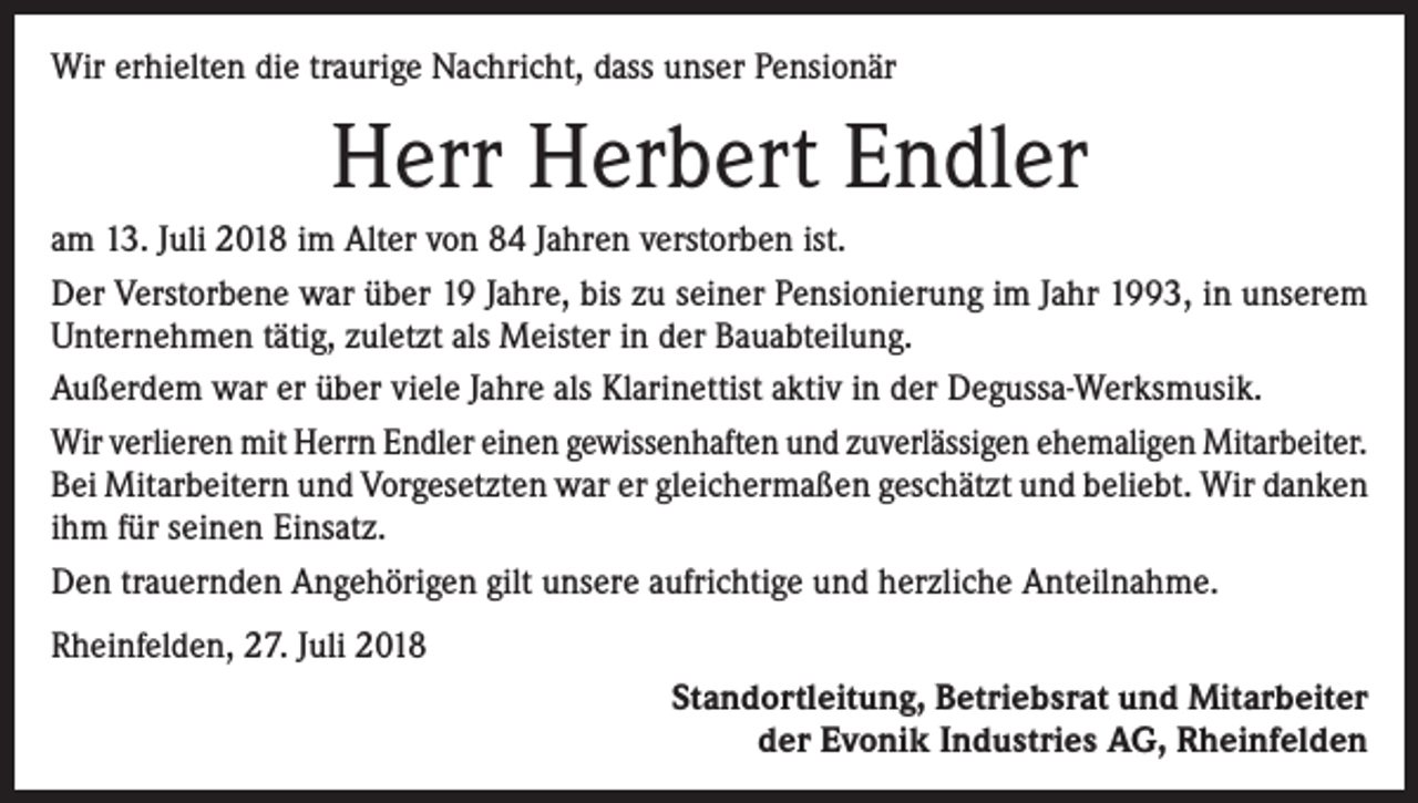 <p>Wir erhielten die traurige Nachricht, dass unser Pensionär</p><p>Herr Herbert Endler<br />am 13. Juli 2018 im Alter von 84 Jahren verstorben ist.<br />Der Verstorbene war über 19 Jahre, bis zu seiner Pensionierung im Jahr 1993, in unserem<br />Unternehmen tätig, zuletzt als Meister in der Bauabteilung.<br />Außerdem war er über viele Jahre als Klarinettist aktiv in der Degussa-Werksmusik.<br />Wir verlieren mit Herrn Endler einen gewissenhaften und zuverlässigen ehemaligen ­Mitarbeiter.<br />Bei Mitarbeitern und Vorgesetzten war er gleichermaßen geschätzt und beliebt. Wir danken<br />ihm für seinen Einsatz.<br />Den trauernden Angehörigen gilt unsere aufrichtige und herzliche Anteilnahme.<br />Rheinfelden, 27. Juli 2018<br />Standortleitung, Betriebsrat und Mitarbeiter<br />der Evonik Industries AG, Rheinfelden</p>